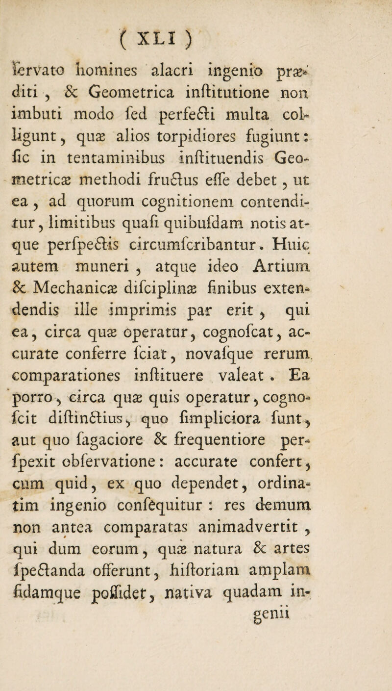 fcrvato homines alacri ingenio prae* diti , & Geometrica inftitutione non imbuti modo fed perfe£li multa col¬ ligunt , qu$ alios torpidiores fugiunt: fic in tentaminibus inftituendis Geo¬ metrica methodi fru&us effe debet , ut ea , ad quorum cognitionem contendi¬ tur , limitibus quafi quibufdam notis at¬ que perfpeflis circumfcribantur * Huic autem muneri , atque ideo Artium & Mechanicas difciplinas finibus extern dendis ille imprimis par erit , qui ea, circa quas operatur, cognofcat, ac¬ curate conferre fciat, novafque rerum, comparationes inftituere valeat . Ea porro, circa quas quis operatur, cogno- fcit diftinflius, quo fimpliciora funt, aut quo fagaciore & frequentiore per- fpexit obfervatione: accurate confert, cum quid, ex quo dependet, ordina- tim ingenio confequitur : res demum non antea comparatas animadvertit , qui dum eorum, quas natura 8c artes ipe&anda offerunt, hiftoriam amplam fidamque poffidet^ nativa quadam in¬ genii