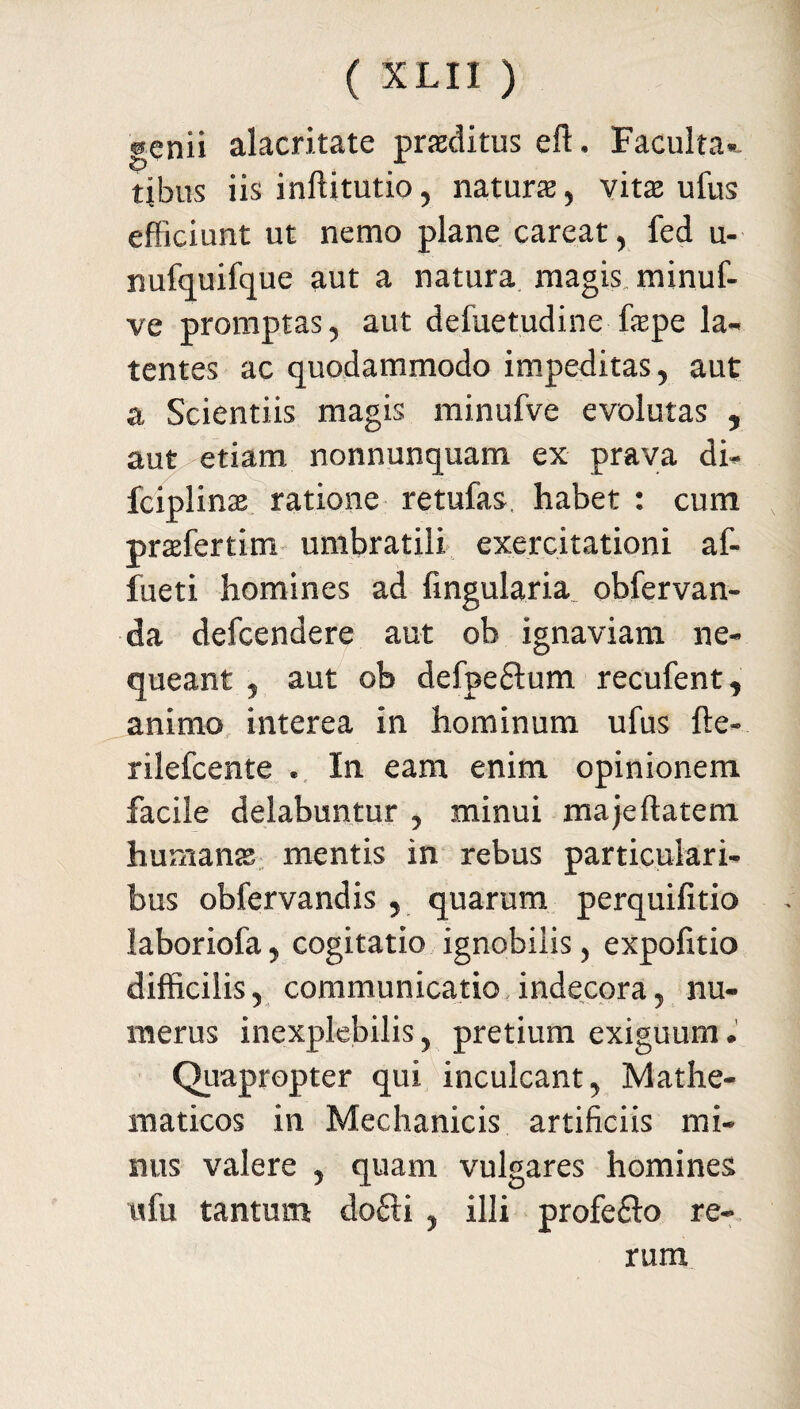 genii alacritate praelitus eft. Faculta» tibus iis inftitutio, natura, vita ufus efficiunt ut nemo plane careat, fed u- nufquifque aut a natura magis minuf- ve promptas, aut defuetudine fepe la¬ tentes ac quodammodo impeditas, aut a Scientiis magis minufve evolutas , aut etiam nonnunquam ex prava di» fciplins ratione retufas, habet : cum prafertim umbratili exercitationi af- fueti homines ad lingularia obfervan- da defeendere aut ob ignaviam ne¬ queant , aut ob defpe£tum recufent, animo interea in hominum ufus fte- rilefcente . In eam enim opinionem facile delabuntur , minui majeftatem humans mentis in rebus particulari¬ bus obfervandis , quarum perquifitio laboriofa, cogitatio ignobilis, expofitio difficilis, communicatio indecora, nu¬ merus inexplebilis, pretium exiguum. Quapropter qui inculcant, Mathe¬ maticos in Mechanicis artificiis mi¬ nus valere , quam vulgares homines ufu tantum dofti , illi profe&o re¬ rum