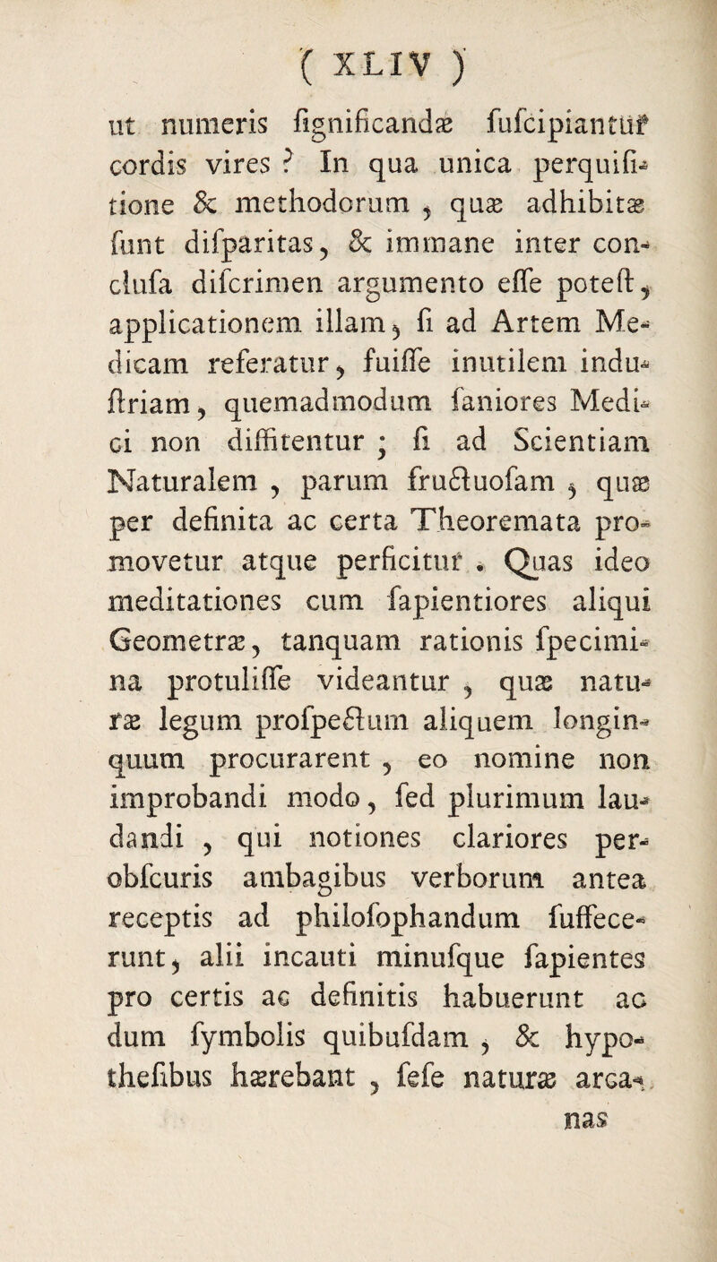 ut numeris fignificandas fufcipiantuf cordis vires ? In qua unica perquifh none & methodorum ^ quas adhibita funt difparitas, & immane inter con- clufa diicrimen argumento efle poteft^ applicationem illam 3 fi ad Artem Me¬ dicam referatur y fuiffe inutilem indu* ftriam? quemadmodum faniores Medi* Gi non diffitentur j fi ad Scientiam Naturalem , parum fruftuofam ^ quae per definita ac certa Theoremata pro¬ movetur atque perficitur . Quas ideo meditationes cum fapientiores aliqui Geometra, tanquam rationis fpecimi* na protulifie videantur , quas natu¬ ra legum profpeftum aliquem longin¬ quum procurarent , eo nomine non improbandi modo, fed plurimum lau¬ dandi , qui notiones clariores per- obfcuris ambagibus verborum antea receptis ad philofophandum fuffece- runtj alii incauti minufque fapientes pro certis ac definitis habuerunt ac dum fymbolis quibufdam i & hypo- thefibus h serebant , fefe natura arca-* nas