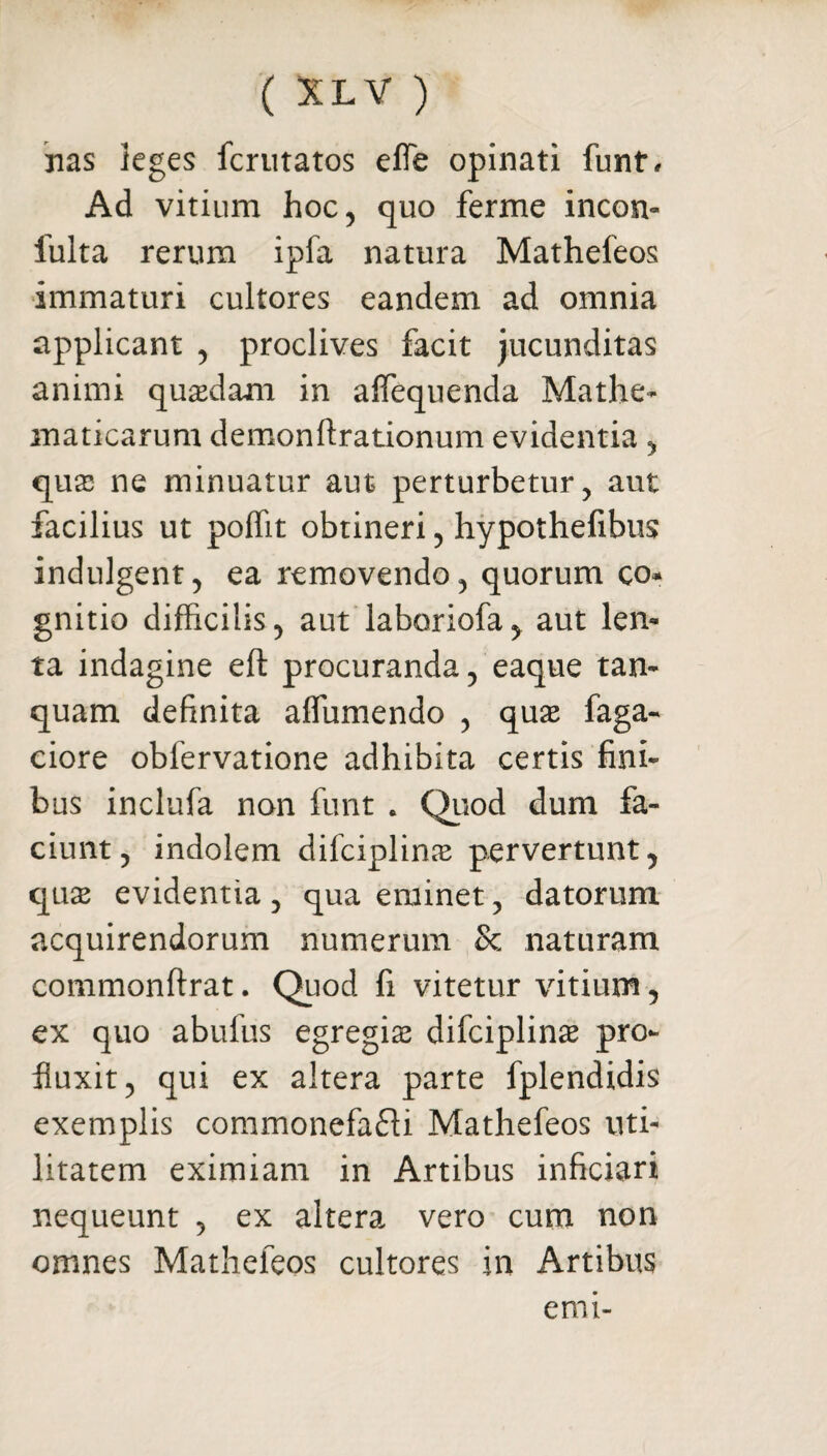 nas leges fcrutatos effe opinati funt. Ad vitium hoc, quo ferme incon- fulta rerum ipfa natura Mathefeos immaturi cultores eandem ad omnia applicant , proclives facit jucunditas animi quasdam in affequenda Mathe¬ maticarum demonftrationum evidentia, quas ne minuatur aut perturbetur, aut facilius ut poffit obtineri, hypothefibus indulgent, ea removendo, quorum co* gnitio difficilis, aut laboriofa, aut len¬ ta indagine eft procuranda, eaque tam quam definita affiimendo , quae faga- ciore obfervatione adhibita certis fini¬ bus inclufa non funt . Quod dum fa¬ ciunt, indolem difciplinas pervertunt, quae evidentia, qua eminet, datorum acquirendorum numerum Sc naturam commonftrat. Quod fi vitetur vitium, ex quo abufus egregiae difciplinae pro¬ fluxit, qui ex altera parte fplendidis exemplis commonefacti Mathefeos uti¬ litatem eximiam in Artibus inficiari nequeunt , ex altera vero cum non omnes Mathefeos cultores in Artibus emi-