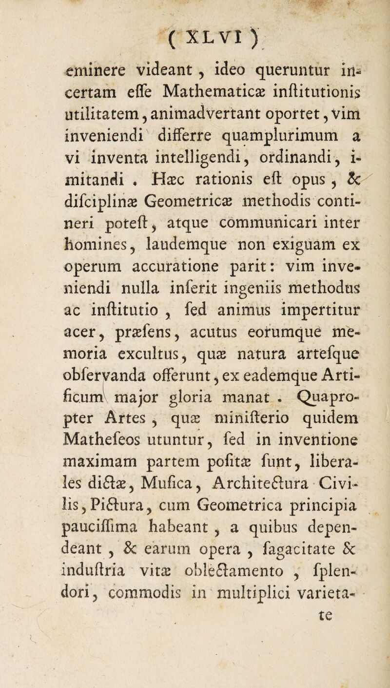 eminere videant, ideo queruntur in¬ certam effe Mathematica inftitutionis utilitatem, animadvertant oportet, vim inveniendi differre quamplurimum a vi inventa intelligendi, ordinandi, i- mitandi , Hac rationis eft opus , 3c difciplina Geometrica methodis conti¬ neri poteft, atque communicari inter homines, laudemque non exiguam ex operum accuratione parit: vim inve¬ niendi nulla inferit ingeniis methodus ac inftitutio , fed animus impertitur acer, prafens, acutus eorumque me¬ moria excultus, qua natura artefque obfervanda offerunt, ex eademque Arti¬ ficum' major gloria manat . Quapro¬ pter Artes , qua minifterio quidem Mathefeos utuntur, fed in inventione maximam partem pofita funt, libera¬ les difla, Mufica, Archite&ura Civi¬ lis, Pi£tura, cum Geometrica principia pauciffima habeant , a quibus depen¬ deant , & earum opera , fagacitate Sc induftria vita oble£lamento , fplen- dori, commodis in multiplici varieta¬ te