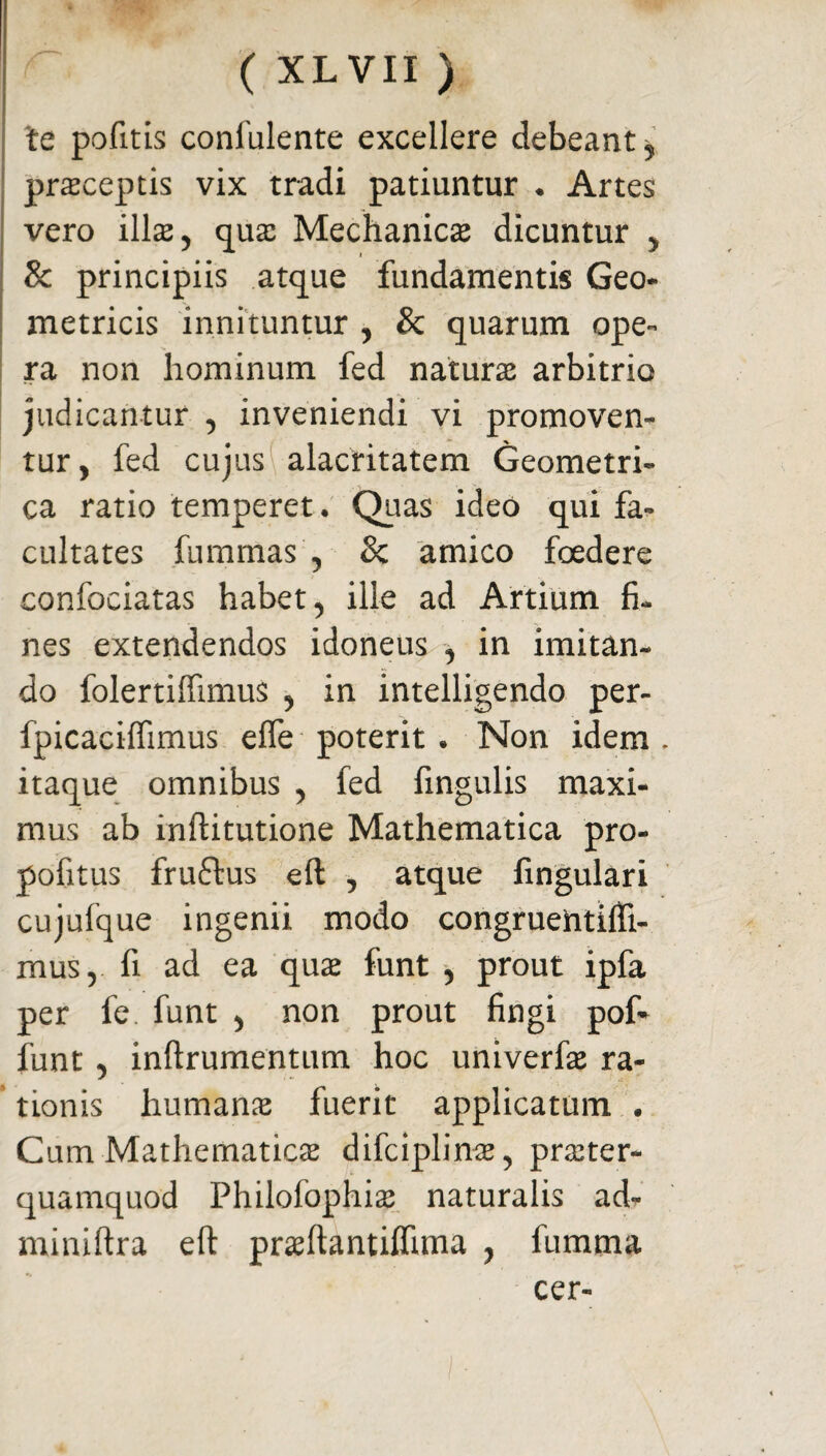 te pofitis confulente excellere debeant^ praeceptis vix tradi patiuntur ♦ Artes vero illas, qux Mechanica dicuntur , & principiis atque fundamentis Geo¬ metricis innituntur , & quarum ope- ra non hominum fed naturas arbitrio judicantur , inveniendi vi promoven¬ tur, fed cujus alacritatem Geometri¬ ca ratio temperet. Quas ideo qui fa¬ cultates fummas , & amico foedere confociatas habet, ille ad Artium fi¬ nes extendendos idoneus , in imitan¬ do folertiffimus , in intelligendo per- fpicaciffimus effe poterit . Non idem . itaque omnibus , fed fingulis maxi¬ mus ab inftitutione Mathematica pro- pofitus fruftus eft , atque lingulari cujufque ingenii modo congruentifti- mus, fi ad ea quae funt , prout ipfa per fe. funt , non prout fingi pof* funt , inftrumentum hoc univerfie ra¬ tionis humanas fuerit applicatum . Cum Mathematicas difciplinas, praeter- quamquod Philofophias naturalis ad- miniftra eft prasftantilfima , fumma cer-