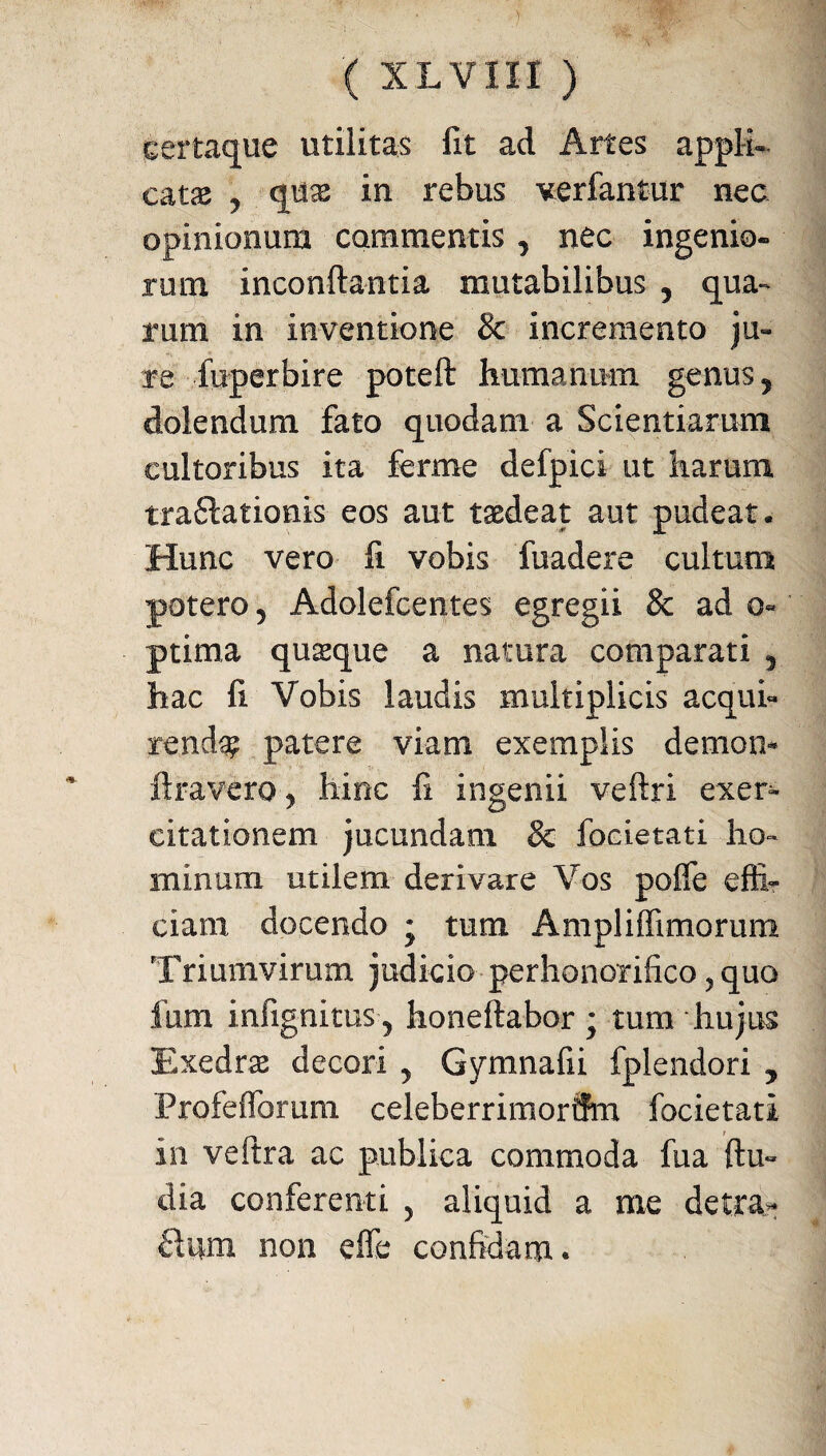 ■( xLvnr) certaque utilitas fit ad Artes appli¬ catas ^ quas in rebus verfantur nec opinionum commentis , nec ingenio¬ rum inconftantia mutabilibus ? qua¬ rum in inventione & incremento ju¬ re liiperbire poteft humanum genus? dolendum fato quodam a Scientiarum cultoribus ita ferrne defpici ut harum traftationis eos aut taedeat aut pudeat. Hunc vero fi vobis fuadere cultum potero 5 Adolefcentes egregii & ad o« ptima quasque a natura comparati 5 hac fi. Vobis laudis multiplicis acqui¬ renda patere viam exemplis demon- liravero y hinc fi ingenii veftri exer¬ citationem jucundam & focietati ho¬ minum utilem derivare Vos poffe effi¬ ciam docendo ; tum Ampliffimorum Triumvirum judicio perhonorifico , quo fum infignitus , honeftabor ; tum hujus Exedrae decori y Gymnafii fplendori y Profefforum celeberrimorum focietati in veftra ac publica commoda fua {lu¬ dia conferenti y aliquid a me detra- £tum non effe confidam*