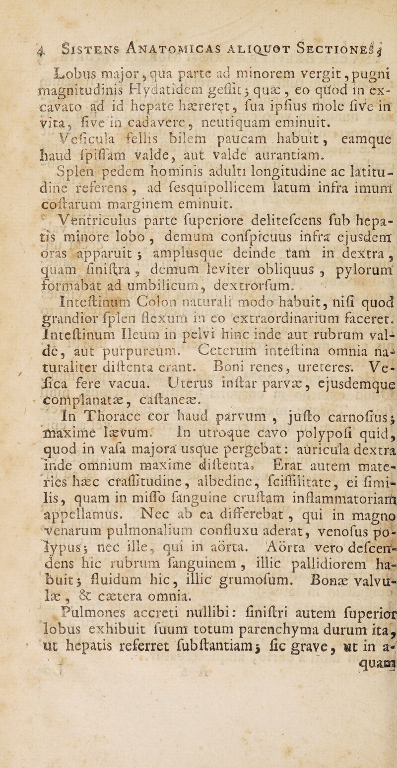 Lobus major5qua parte ad minorem vergit,pugni .magnitudinis Hydatidem geffic^ qua:, eo qilod in ex¬ cavato ad id hepate haereret, fua ipfiiis rhole hve in vita, fivc in cadavere 5 neutiquam eminuit. Veficula feliis bilem paucam habuit, eamque haud fpifiam valde, aut valde aiirantiam. Splen pedem hominis adulti longitudine ac latitu¬ dine referens, ad fesquipollicem latum infra imum collarum marginem eminuit. ' Ventriculus parte fuperiore delitefcens fub hepa¬ tis minore lobo , demum confpicuus infra ejusdem oras apparuit 5 amplusque deinde tam in dextra, quam iiniftra , demum leviter obliquus , pylorum formabat ad umbilicum, dextrorfum. Inteflinum Colon naturali modo habuit, nifi quod grandior fplen flexum in eo extraordinarium faceret. Inteflinum Ileum in pelvi hinc inde aut rubrUm val¬ de, aut purpureum. Ceterum inteflina omnia na¬ turaliter diflenta erant. Boni renes, ureteres. Ve- iica fere vacua. Uterus inflar parvae, ejusdemque cornplanatse, caflaneae. In Thorace cor haud parvum , juflo carnofiuss maxime IseVum. In utroque cavo polypofl quid, quod in vafa majora usque pergebat: auricula dextra inde omnium maxime ciiflenta.> Erat autem mate¬ ries hsec craffitiidinc, albedine, fciffilitate, ei flmi- lis, quam in miflb fanguine cvuflam inflammatoriani appellamus. Nec ab ca differebat, qui in magno venarum pulmonalium confluxu aderat, venofus po- lypus4 nec ille., qui in aorta. Aorta vero dcfceit- dens hic rubrum fanguinem , illic pallidiorem ha¬ buit 5 fluidum hic, illic grumofum. Bon^ valvu¬ lae , & caetera omnia. Pulmones accreti nullibi: finiflri autem fuperior lobus exhibuit fuum totum parenchyma durum ita, ut hepatis referret fubftantiami lic grave, ut in a- quam