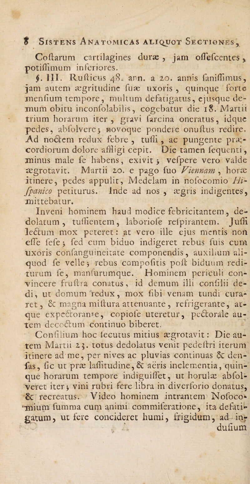 $ * Codarum cartilagines durx , jam ofTefcentes, potiffimum inferiores. 111. Rufdcus 48. ann. a 20, annis fanifUmus, jam autem aegritudine fufc uxoris , quinque forte mendum tempore, multum defatigatus, ejusque de¬ mum obitu inconfolabilis, cogebatur dic 18. Martii trium horarum iter, gravi farcina oneratus, idqiic pedes, abfolverc^ wovoque pondere onudus redire. Ad no&cm redux febre , tudi, ac pungente pra;* cordiorum dolore affligi cepit. Die tamen fequenti, minus male fe habens, exivit > vefpere vero valde tegrotavit. Martii 20. e pago fuo Viennam^ horae itinere, pedes appulit, Medelam in nofocomio Hi- /panico petiturus. Inde ad nos , aegris indigentes, mittebatur. Inveni hominem haud modice febricitantem, de« dolatum, tuffientem, laboriofe refpirantem. Judi leftum mox peteret: at vero ille ejus mentis non ede fefe > fed cum biduo indigeret rebus fuis cum uxoris confanguineitate componendis, auxihum ali¬ quod fe velle 3 rebus compofitis pod biduum redi¬ turum fe, manfurumque. Hominem periculi con¬ vincere frudra conatus, id demum ilii conhlii de¬ di, ut domum'‘redux, mox dbi venam tundi cura¬ ret, magna midura attenuante, refrigerante, at¬ que expedtoranre, copiofe uteretur, pedloralc au¬ tem decodlum continuo biberet. Condiium hoc fecutus mitius aegrotavit: Die au¬ tem Martii 24. totus dedolatus venit pededri iterum Itinere ad me, per nives ac pluvias continuas $c den- fas, fic ut prae laditudine,& aeris inclementia, quin¬ que horarum tempore indiguifflet, ut horulae abfol- veret iter ^ vini rubri fere libra in diverforio donatus, 6c recreatus. Video hominem intrantem Nofoco* 'Tuium fumma cum animi commiferatione, ita defati'- gnatum, ut fere concideret humi, frigidum, ad in^ dulium