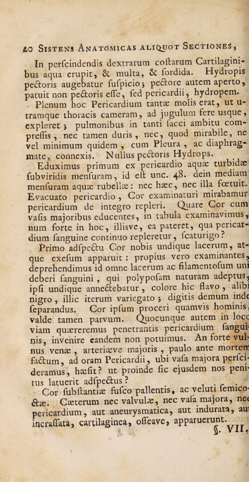 l to Sistens Anatomicas aliC^uot Sectiones In perfcindendis dextrarum coftarum Cartilagini- bus aqua erupit5 multa, ^ fordida. Hydiopis peftoris augebatur fufpicioj pedtore autem aperto, patuit non pedtoris effe, fed pericardii, hydropem. Plenum hoc Pericardium tantae molis erat, ut u- tramque thoracis cameram, ad jugulum fere usque, expleret > pulmonibus in tanti faeci ambitu com- preffis , nec tamen duris , nec, quod mirabile, ne vel minimum quidem , cum Pleura , ac diaphrag¬ mate, connexis. Nullus pedtons Hydrops, Eduximus primum ex pericardio aqu^ turbida fubviridis rnenfuram, id elt unc. 48. aein mediam menfurara aqir^ rubellx: nec h^c, nec illa foetuit. Evacuato pericardio , Cor examinaturi mirabamur pericardium de integro repleri. Quare Cor cum vafis majoribus educentes, in tabula examinavimus, num forte in hoc, illisve, ea pateret, qua peiicar- dium fanguine continuo repleretur, fcaturigo ? Primo adfpedlu Cor nobis undique lacerum, at¬ que exefum apparuit : propius vero examinantes, deprehendimus id omne lacerum ac filamentofum uni deberi fanguini , qui polypofam naturam adeptus, ipfi undique anne(dt:ebatur , colore hic flavo , alibi nigro , illic iterum variegato 5 digitis demum inde feparandus. Cor ipfum proceri quamvis hominis, valde tamen parvum, (^ocunque autem in locc viam qutercremus penetrantis pericardium fangui- nis, invenire eandem non potuimus. An forte vul¬ nus venas , arteriasve majoris , paulo ante morteir fadlum, ad oram Pericardii, ubi vafa majora perfei- deramus, hxfit? ut proinde fic ejusdem nos peni¬ tus latuerit adfpedtus ? . Cor fubflantia fufeo pallentis, ac veluti femico- ftx. Cteterum nec valvulas, nec vafa majora, nee pericardium, aut aneurysmatica, aut indurata, aui incraflata, cartilaginea, offeave, apparuerunt. V XIf