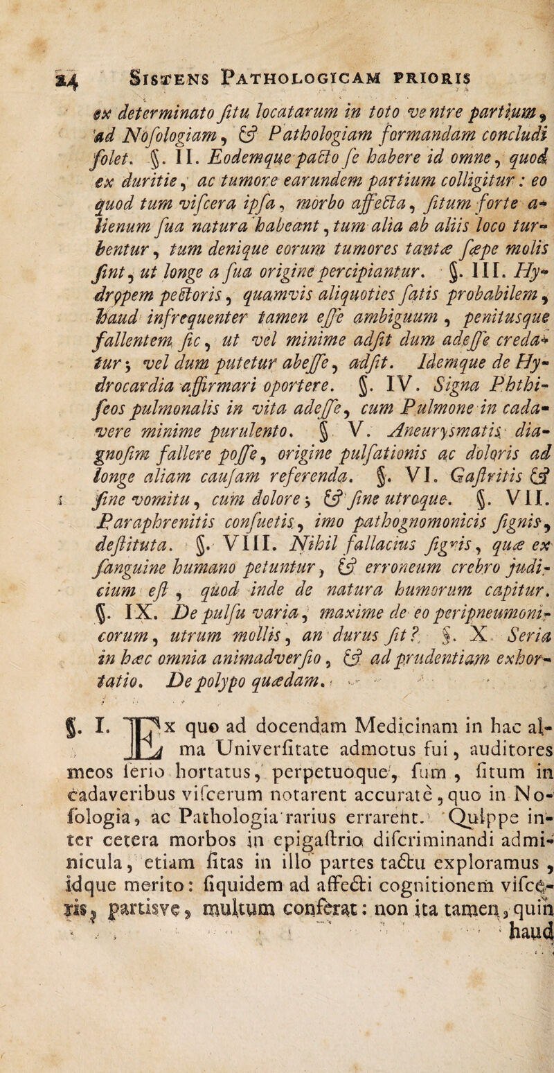 determinato fitu locatarum in toto ve ntre partiunt ^ 'ad Nofologiam, Pdthologiam formandam concludi folet. §. 11. Eodemque pa6io fc habere id omne ^ quod €x duritie, ac tumore earundem partium colligitur: eo quod tum vifcera ipfa, morbo affeEia, fitum forte lienum fua natura habeant ^ tum alia ab aliis loco tur-* hentur, tum denique eorum tumores tantae fepe molis Jint^ ut longe a fua origine percipiantur. §. III. Hy^ drppem pexioris, quamvis aliquoties fatis probabilem, haud^ infrequenter tamen ejfe ambiguum , peniiusque fallentem fic, ut vel minime adjit dum adeffe credam tur\ vel dum putetur ab effe adfit, IdemquedeHy- drocardia-affirmari oportere. §. IV. Signa P.hthi'- feos pulmonalis in vita adejfe^ cum Pulmone in cada- vere minime purulento. § V. Aneurysmatis: dia- gnojim fallere pojfe, origine pulfationis ac doloris ad longe aliam caujam referenda, §. V1. Gaflritis (A i fine vomitu cum dolore y to fine utroque. §. VIL Paraphrenitis confuetis^y imo pathognomonicis figni^^ deftituta. ' VIII. Nihil fallacius figms y quce e:n fanguine humano petuntur, C5? erroneum crebro judir dum efl, quod inde de natura humorum capitur. IX. De pulfu varia ^ maxime de eo peripneumonir eorum y utrum mollis y an'durus fit?, N.. Seria in h£c omnia animadverfio, ad pr udentiam exhor¬ tatio. De polypo quadam.'. • ' I. lOx quo ad docendam Medicinam in hac al- ma Univerfitate admotus fui, auditores meos feno hortatus,' perpetuoque, fiim , fitiim in cadaveribus vifcerum notarent accurate ,9110 in No- fologia, ac Pathologia rarius errarent/* 'Quippe in¬ ter cetera morbos in epigalfrio diferiminandi admi¬ nicula, etiam fitas in illo partes ta&i exploramus , idque merito: fiquidem ad affedti cognitionem vife^- partisve^ multum confbr^t: non ita tamea^ quin ‘ , , - <■ ' < ■ ■■ ’ ‘ haud