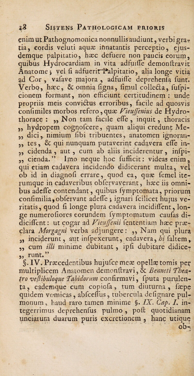 1 * • .■ j. ^nim utPathognomonica nonnullis audiunt, verbi gra-? tia, cordis veluti aqu^ innatantis perceptio, ejus- demque palpitatio, hxc defuere non paucis eorurn, quibus Hydrocardiam in vita adfuilTe demonflravic Anatomej yei fi adfuerirf^alpitatio, alia longe vitia ad Cor , vafave majora , adfuifle deprehepfa funt. Verbo, haec, 8c omnia figna, fimul colleda, fufpi- cionem formant, non efficiunt certitudinern : unde propriis meis convidtus erroribus, facile ad quosvis confimiles morbos refero,quae Fieujfenius de Hydro- thorace : „ Non tam facile efle , inquit, thoracis 55 hydropem cognofcere, quam aliqui credunt Me- 5, dici,, nimium fibi tribuentes, anatqmen ignoran- ,, tes, qui nunquam putaverint cadavera efie in- 3, cidenda , aut, cum ab aliis inciderentur, infpi- „ cienda.” Imo neque hoc fufficit: videas enim, qui etiam cadavera incidendo didicerant multa, vel ob id in diagnofi errare, quod ea, qu^ femel ite- rumque in cadaveribus obfervaverant, h^cc iis omni¬ bus adefle contendant, quibus fymptomata, priorum confi milia, ob fervant adefle 5 ignari fcilicet hujus ve¬ ritatis, quod fi longe plura cadavera incidiflTcnt, lon¬ ge numerofiores eorundem fymptopiatum caufas di- diciflbnt: ut cogar ad Vieujfenii fententiam hasc pr«- clara Morgagni verba adjungere: ,, Nam qui plura 35 inciderunt, aut infpexerunt, cadavera, faltem, 3, cum illi minime dubitant, ipfi dubitare didice^ 3, runt,” IV. Praecedentibus hujufcemese opellae tomis peir multiplicem Anatomen dcmonftravi, 6c Benneti 'Thea^ t,To ve[iibuloque J^ahidorum confirmavi, fputa purulen¬ ta, eademque cum copiofa, tum diuturna, fepe quidem vo^micas, abfcefliis, tubercula defignare pul¬ monum, haud raro tamen minime §. IX. Cap* L in¬ tegerrimus deprehenfus pulmo , poft quotidianam unciarum duarum puris excretionem , hanc utiquq