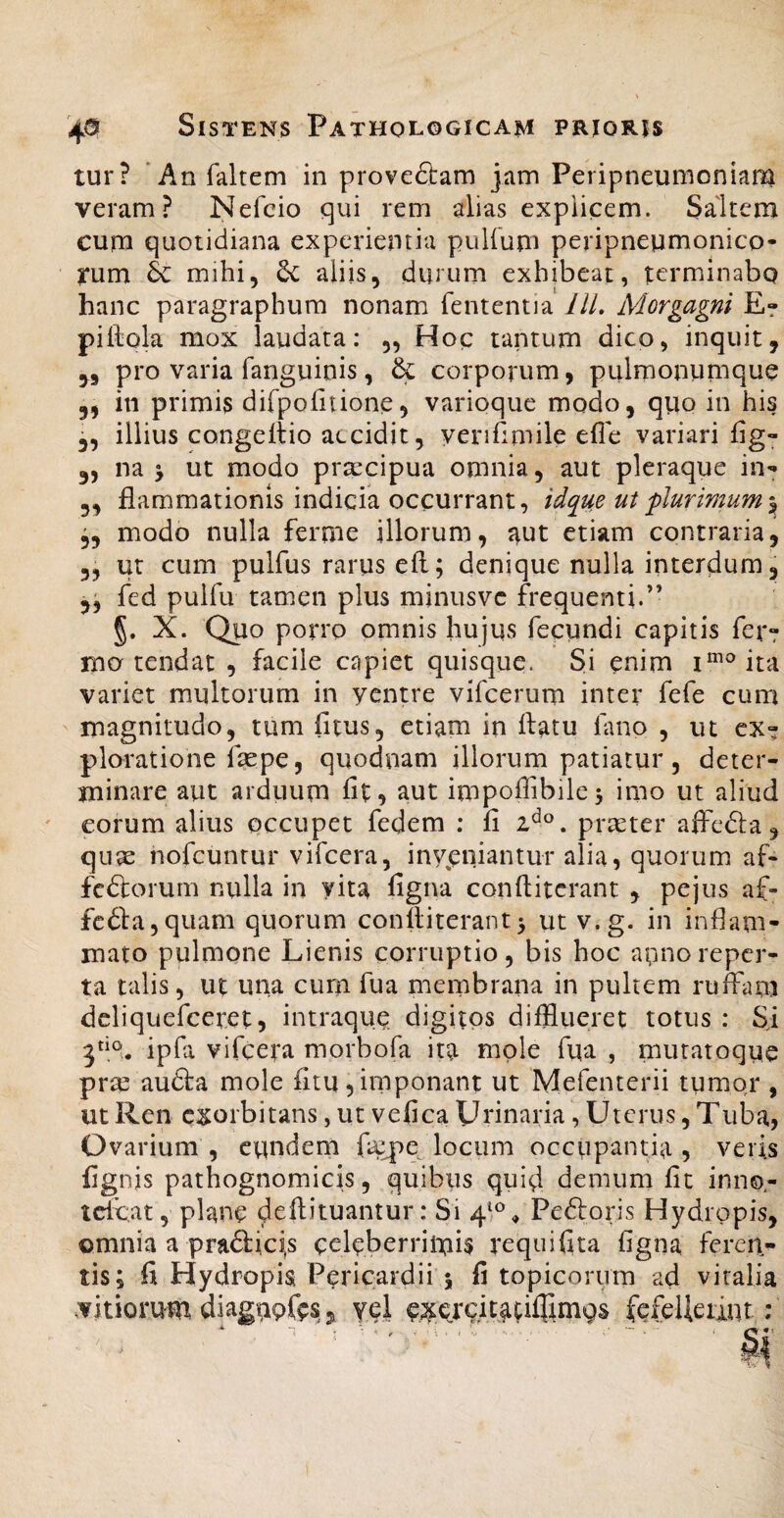 4<5 Sistens Pathologicam prioris tur? ‘An faltem in proveftam jam Peripneumoniam veram? Nefcio qui rem alias explicem. Saltem cum quotidiana experientia pulfum peripneumonico- rum & mihi, 6c aliis, durum exhibeat, terminabo hanc paragraphura nonam fententia IlL Morgagni E? pillola mox laudata: „ Hop tantum dico, inquit, pro varia fanguinis , & corporum, pulmonumque 3» 3, in primis difpofitione, varioque modo, quo in his 3, illius congeltio accidit, yeriilmile efle variari fig- 35 na j ut modo prsecipua omnia, aut pleraque iii'» 3, fiammationis indicia occurrant, idque ut flurimum 3, modo nulla ferme illorum, aut etiam contraria, 3, ut cum pulfus rarus eft; denique nulla interdum, 3^ fed puifu tamen plus minusvc frequenti.” §. X. Quo porro omnis hujus fecundi capitis fer? mo tendat , facile capiet quisque. Si enim i“^®ita variet multorum in yentre vifcerum inter fefe cum magnitudo, tum fitus, etiam in llatu lano , ut ex? ploratione fas pe, quodiiam illorum patiatur , deter¬ minare aut arduum fit, aut impofiibile^ imo ut aliud eorum alius occupet fedem ; fi praeter affcdla, qii^ nofcuntur vifcera, invjsniantur alia, quorum af- fcdlorum nulla in yita figna conftitcrant , pejus af- fc61a,quam quorum conlliterant5 ut v.g. in inflam¬ mato pulmone Lienis corruptio, bis hoc apnoreper¬ ta talis, ut una curn fua membrana in pultem ruffam dcliquefceret 5 intraqup digitps difflueret totus : Si 5“®,. ipfii vifcera morbofa ita mole fua , mutatoque prm audta mole fitu,imponant ut Mefenterii tumor , ut Ren exorbitans, ut vefica Urinaria, Uterus, Tuba, Ovarium, eundem fiepe locum occupantia, veris fignis pathognomicis, quibus quid demum fit inno- tclLat, plane defiituantur: Si 4^®^ Pedloris Hydropis, omnia a pra<3:ici,s celcberritnis requifita figna feren¬ tis; fi Hydropis Pericardii 5 fi topicorum ad viralia vitiorum diagupfes, yel cxercitacillimQs fefelieiint: