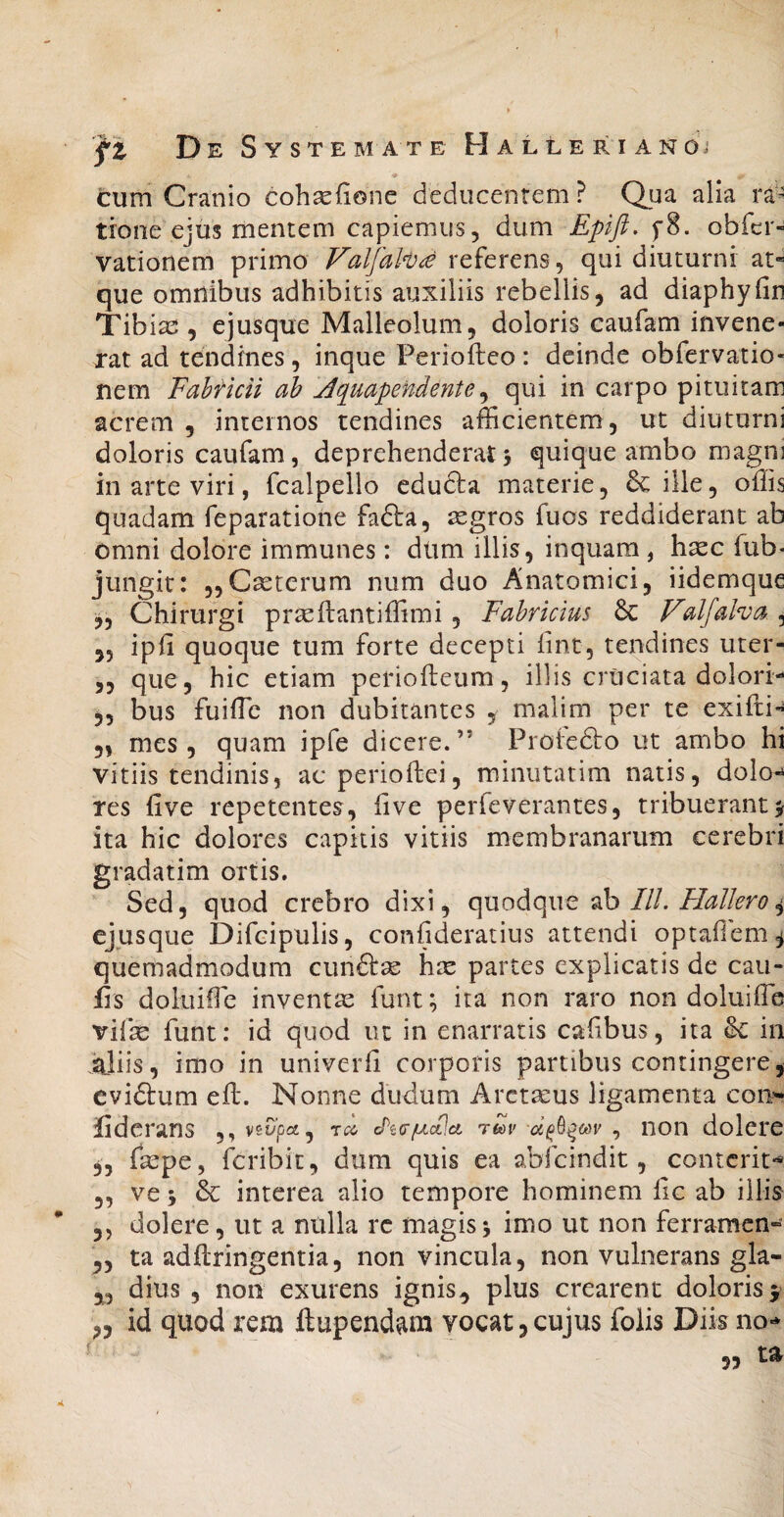 cum Cranio coh^lione deducentem? Qua alia ra¬ tione” ejus mentem capiemus, dum Epift, f8. obfcr- vationem primo Falfah^ referens, qui diuturni at« que omnibus adhibitis auxiliis rebellis, ad diaphyfin Tib iae , ejusque Malleolum, doloris caufam invene- xat ad tendines, inque Perioftco : deinde obfervatio- nem Fahticn ah jiquapendente^ qui in carpo pituitam acrem , internos tendines afficientem, ut diuturni doloris caufam, deprehenderat > quique ambo magni in arte viri, fcalpello educla materie, 6c ille, offis quadam feparatione fafta, segros fuos reddiderant ab omni dolore immunes: dum illis, inquam , h^c fub* jungit: „Cseterum num duo Anatomici, iidemque Chirurgi praeftantiffimi, Fabricius 6c Vdfalva , ,5 ipii quoque tum forte decepti lint, tendines uter- ,5 que, hic etiam periofteum, illis cruciata dolori- ^5 bus fuiffic non dubitantes , malim per te exifti« 5, mes , quam ipfe dicere.” Protedbo ut ambo hi vitiis tendinis, aeperioftei, minutatim natis, dolo-^ res five repetentes, live perfeverantes, tribuerant j ita hic dolores capitis vitiis membranarum cerebri gradatim ortis. Sed, quod crebro dixi, c\\xodiOp\Q db IlL Hali ero ^ ejusque Difcipulis, confideratius attendi optafiem^ quemadmodum cunftse hte partes explicatis de cau¬ lis doluiffie inventas funt; ita non raro non doluiffb vife funt: id quod ut in enarratis cafibus, ita Se in Miis, imo in univeiffi corporis partibus contingere, evidtum eil. Nonne dudurn Arctamus ligamenta coii'- liderans ,,vsO'pcj, cPto-juctla reov ^ non dolere 3, faepe, feribit, dum quis ea abfeindit, conterit-* 5, ve 5 & interea alio tempore hominem iic ab illis 5, dolere, ut a nulla re magis^ imo ut non ferramen- ta adftringentia, non vincula, non vulnerans gla- dius 5 non exurens ignis^ plus crearent doloris f ,3 id quod rem ftupend^ra vocat, cujus folis Diis no-* t^ •< 55