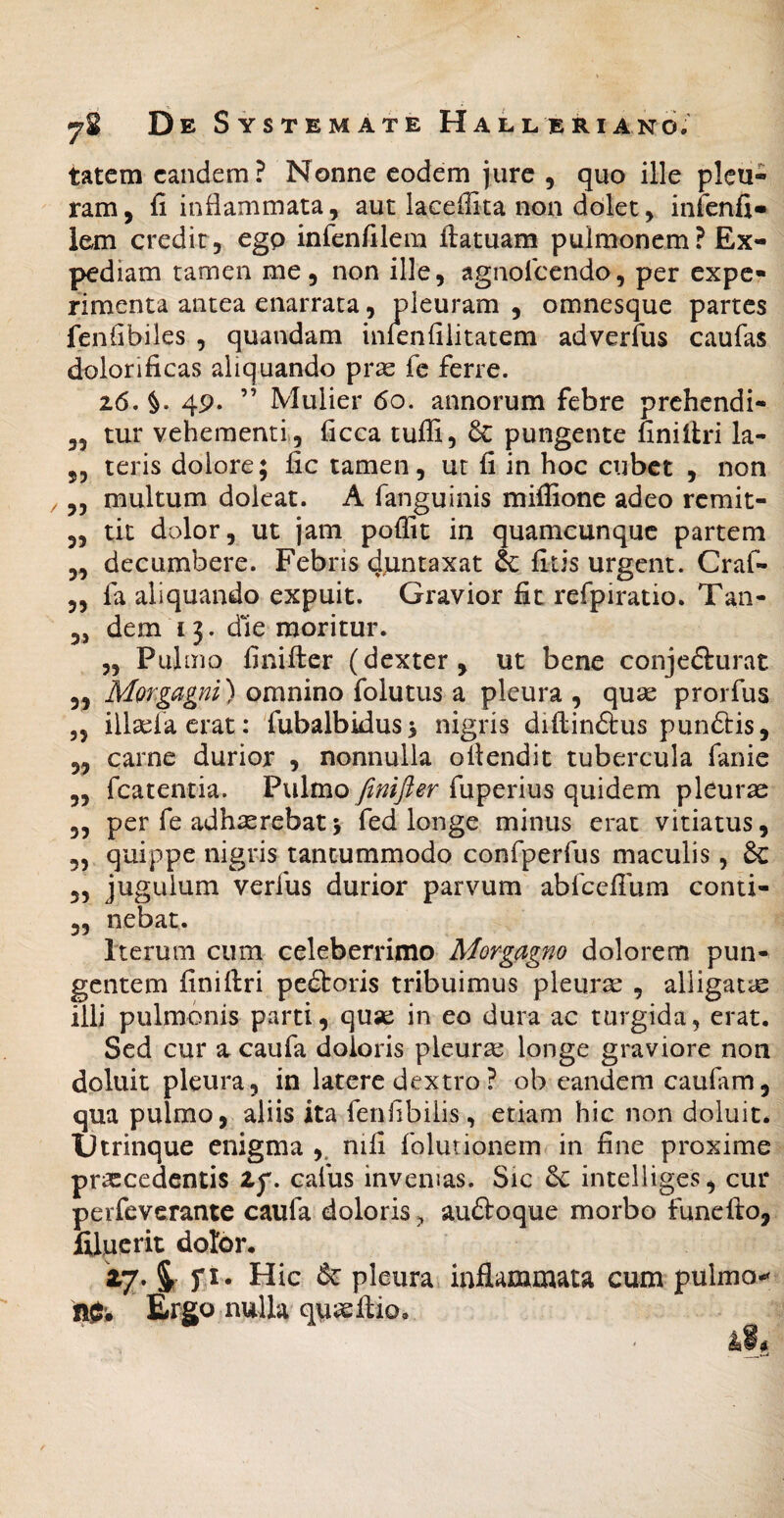 tatem eandem? Nonne eodem jure , quo ille pleu¬ ram, fi inflammata, aut laceffita non dolet, infenfi» lem credit, egp infenfilem ftatuam pulmonem? Ex¬ pediam tamen me, non ille, agnofeendo, per expe¬ rimenta antea enarrata, pleuram , omnesque partes fenfibiles , quandam inlenfilitatem adverfus caufas dolorificas aliquando prx fc ferre. 26. §. 49. ” Mulier 60. annorum febre prehendi- „ tur vehementi , ficca tuffi, & pungente uniilri la- 5, teris dolore; fic tamen, ut fi in hoc cubet , non ,, multum doleat. A fanguinis miflione adeo remit- 5, tit dolor, ut jam poffit in quamcunque partem „ decumbere. Febris duntaxat & fitis urgent. Craf- „ fa aliquando expuit. Gravior fit refpiratio. Tan- ,, dem 13. die moritur. ,, Pulmo finifter (dexter, ut bene conjefturat ,, Morgagni) omnino folutus a pleura , quse prorfus 5, illtefacrat: fubalbiduss nigris diilinftus pun6tis, ,, carne durior , nonnulla ollendit tubercula fanie „ fcatentia. Pulmo finifter fuperius quidem pleurae ,, per fe adhaerebat> fed longe minus erat vitiatus, 5, quippe nigris tantummodo confperfus maculis, & 3, jugulum verfus durior parvum abfcefium conti- 5, nebat. Iterum cum celeberrimo Morgagno dolorem pun¬ gentem finiftri pe£toris tribuimus pleura: , alligatae illi pulmonis parti, quse in eo dura ac turgida, erat. Sed cur a caufa doloris pleura: longe graviore non doluit pleura, in latere dextro ? ob eandem cauftm, qua pulmo, aliis ita fenfibilis, etiam hic non doluit. Utrinque enigma ,. nifi folutionem in fine proxime prascedentis zp. cafus invenias. Sic intelliges, cur perfeverante caufa doloris, auftoque morbo funefto, filucrit dolor. »7-i n- Hic & pleura, inflammata cum pulm i Ergo nulla quaeftio, k