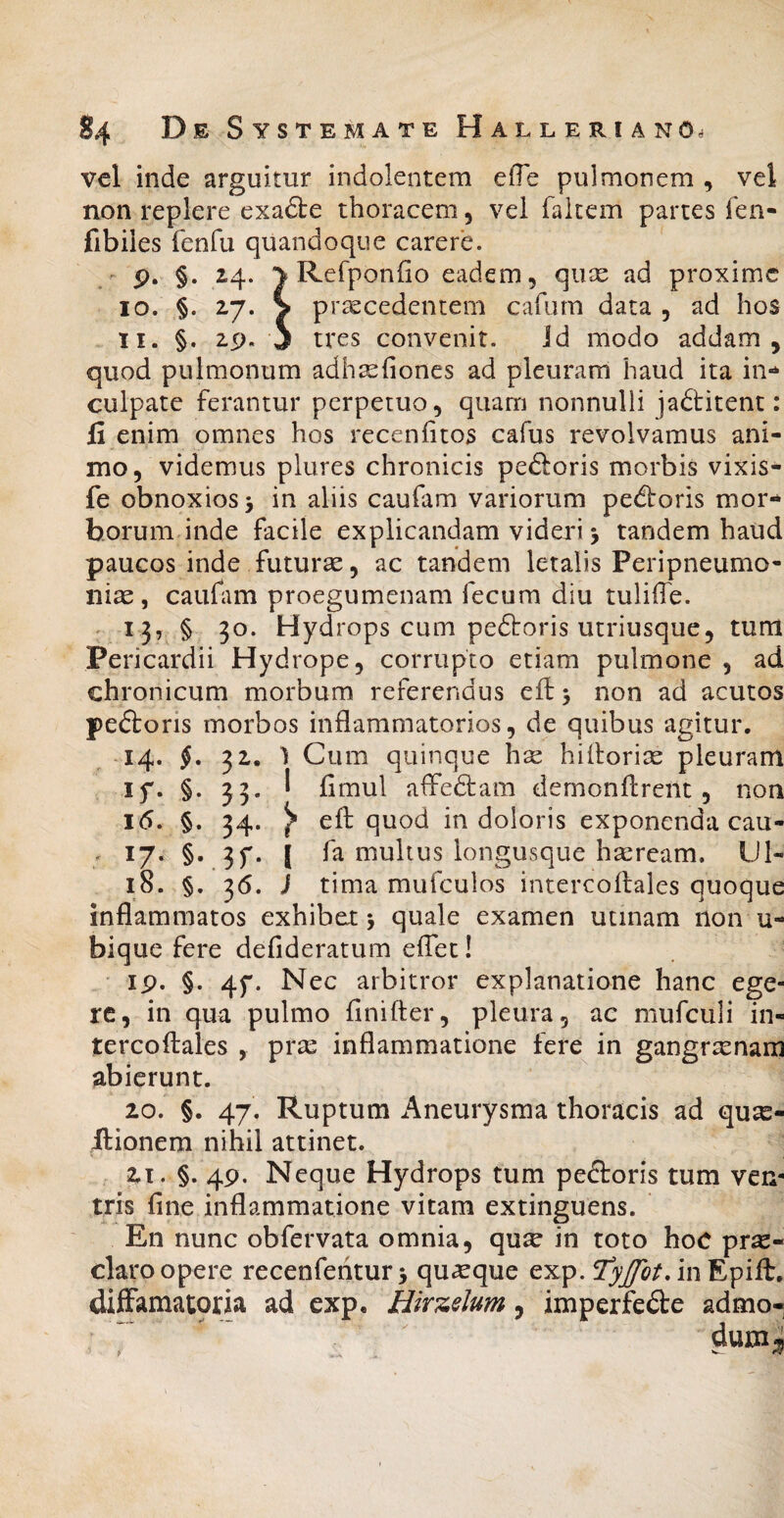 vcl inde arguitur indolentem efTe pulmonem , vel non replere exadte thoracem, vei faitem partes fen- fibiles fenfu quandoque carere, r p. §. 24. ^ Refponfio eadem, quse ad proxime 10. §. 27. > praecedentem cafum data , ad hos 11. §. 2p. j tres convenit. id modo addam, quod pulmonum adhsehones ad pleuram haud ita in¬ culpate ferantur perpetuo, quam nonnulli jadlitent: li enim omnes hos recenfitos cafus revolvamus ani¬ mo, videmus plures chronicis peftoris morbis vixis- fe obnoxios i in aliis caufam variorum pedtoris mor¬ borum inde facile explicandam videt*i j tandem haud paucos inde futurae, ac tandem letalis Peripneumo- niae , caufim proegumenam fecum diu tuliffe. - 13, § 30. Hydrops cum pedtoris utriusque, tum Pericardii Hydrope, corrupto etiam pulmone , ad chronicum morbum referendus eft > non ad acutos peftoris morbos inflammatorios, de quibus agitur. ^ 14. §, 32. 1 Cum quinque hse hifloriae pleuram if. §. 33. I fimul affedtam demonflrent , non 16. §. 34. ^ efl quod in doloris exponenda cau- . 17. §. 3f. l fa multus iongusque hseream. Ul- 18. §. 36. J tima mufculos intercoftales quoque inflammatos exhibet j quale examen utinam non u- bique fere defideratum eifet! ip. §. 4f. Nec arbitror explanatione hanc ege¬ re, in qua pulmo finifter, pleura, ac mufculi in¬ tercoftales , pras inflammatione fere in gangraenam abierunt. 20. §. 47. Ruptum Aneurysma thoracis ad qux- Itionem nihil attinet. Zi. §. 4p. Neque Hydrops tum peftoris tum vem tris fine inflammatione vitam extinguens. En nunc obfervata omnia, qu^ in toto hoC pr^- claro opere recenfehturj quaque exp. iiiEpift. diffamatoria ad cxp. Hkzdum, imperfede admo- ^ duni;J