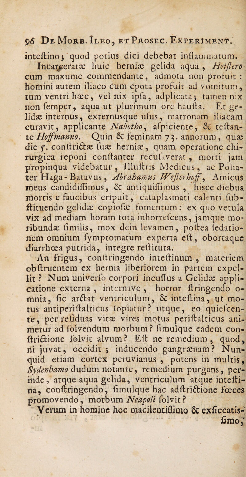 inteftino^ quod porius dici debebat inflamiiiatum. InCar/eratse huic herniae gelida aqua , Heiftero cum maxume commendante, admota non profuit: homini autem iliaco cum epota profuit ad vomitum, tum ventri h^c, vel nix ipfa, adplicata^ tamen nix non femper, aqua ut plurimum ore haulla. Et ge¬ lida internus, externusque ulus, matronam iliacam curavit, applicante Nabotho^ afpiciente, & tcftan- te Hoffmanno, Quin 6c feminam 73. annorum , quae die f. conftriftae fu^ hcrnicC, quam, operatione chi¬ rurgica reponi conftanter recufaverar , morti jam propinqua videbatur, Illuftris Medicus, acPolia- ter Haga-Batavus, Ahrahamus Wefterhoff ^ Amicus meus candidiffimus, & antiquiffimus , hisce diebus, mortis e faucibus eripuit, cataplasmati calenti fub- ilituendo gelida copiofe fomentum; ex quo vetula vix ad mediam horam tota inhorrefeens, jamque mo¬ ribunda: fimilis, mox dein levamen, pollea ledatio- nem omnium fymptomatum experta eft, obortaque diarrhoea putrida, integre rellituta. An frigus, conllringendo inteflinum , materiem obftruentem ex hernia liberiorem in partem expel¬ lit ? Num univerfo corpori incufTus a Gelida appli¬ catione externa , internave , horror ftringendo o- mnia, fic arftat ventriculum, &: inteftina, ut mo¬ tus antiperiftalticus lopiatur? utque, eo quiefeen- te, per refiduas vita: vires motus periftalticus ani¬ metur ad folvendum morbum? fimulque eadem con- llriftione felvit alvum? Eft ne remedium, quod, ni juvat, occidit j inducendo gangraenam? ISTun- quid etiam cortex peruvianus , potens in multis, Sydenhamo dudum notante, remedium purgans, per¬ inde, atque aqua gelida, ventriculum atque intefti- tia, conftringendo, fimulque hac adftriftione foeces promovendo, morbum Neapoli folvit ? Verum in homine hoc macilentiffimo & exficcatis- fimo,