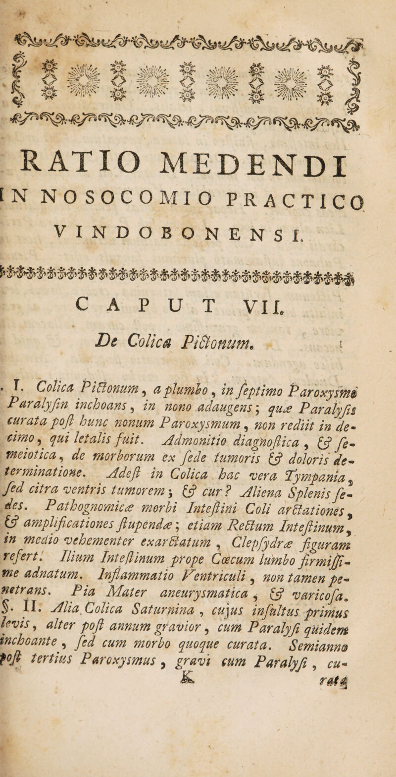 RATIO MEDENDI [N NOSOCOMIO PRACTICQ VINDOBONENSI. C A P U T VII. De Colica Pi&onum^ \ . T. Colica PiCionum^ aplumio^ fiptimo Paroxysmi Paralyftn inchoans^ in nono adaugens'^ qu^e Paralyjii curata poft hunc nonum Paroxysmum ^ non rediit in de* cimo^^ qui letalis fuit. Admonitio diagHoftica , ^ fe^ meiotica de morborum ex fede tumoris lA doloris de terminatione. Adeft in Colica hac vera Tympania^ fed citra ventris tumorem s cur ? Aliena Splenis fel des. Pathogncmic£ morbi Inteflini Coli dr5lationes ^ ^ amplificationes fiupend<^ etiam ReClum Intefiinum y in medio vehementer exarUatum , Clepfydrae figuram refert: Ilium Inteftinum prope Coccum lumbo firmijji^ me adnatum. Inflammatio Ventriculi, non tamen pe* netrans. Pia Mater aneurysmatica ^ ^ varicofa^ §• II. Alia Colica Saturnina cu]us infinitus primus levis alter poft annum gravior ^ cum Paralyfi quidem inchoante y fed cum morbo quoque curata. Semiannst fofl tertius Paroxysmus, gravi cum Paralyfi, cu*