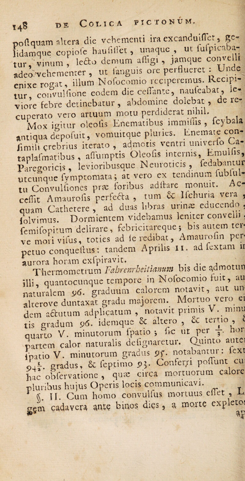 C01.IC A l^IC roNU podquam akera die vehementi dra excanduiHet, p- lidamqiie copiofe haufiiret , unaque , ucidp.caba- tur,-vinum, ledo demum afitgi, jamque con velit adea^vehementer , ut languis ore perflueret ; Unde enixe rogat, illum Nofocomio reciperemus. Recipi¬ tur couvulfione eodem die cefliintc, naulcabat , le¬ viore febre detinebatur, abdomine dolebat , de re¬ cuperato vero artuum motu perdiderat ufliil. ifrirnr oicohs KincnUcitibus iiTiiTiiiiis ^ peraio vciu uiluui.. j. - Mox icitur oleoGs Enematibus iraiTiiiiis ^ icybaia antiqua d?pofuit, vomuicque pluries. Enemaie con- flmili crebrius iterato , admotis ventn umvcrlo Ua- taplarmatibus, afiurnptis Oleofis internis, Lmul is, Parcgoricis, levioribusque Neuroticis, fedabantur utcunque fymptomata;_ ac vero ex tendinum fublul- tu Convulfiones pr.m foribus adifare monuit. Ac- ceffie Amaurofis perfera , tum & Ifchuria vera , quam Cathetere , ad duas libras urins educendo , lolvimus. Dormientem videbamus leniter convelu ; femifopicum delirare, febricitareque5 bis autem ter- vemovivifus, toties ad le redibat, Amaurofm per¬ petuo conqueiius 1 tandem Aprilis li. ad fex tam 11 aurora horam exfpiravit. , . , Thermometrum Fabrenrheitianum bis die qdmotun illi, quantocunque tempore in Nofocomio fuit, au naturalem i>6. graduum calorem notavit, aut um akerove duntaxat gradu majorem. Mortuo veio ei dem aautum adplicatum , notavit pnnns V. mmu tis gradum 96. idemque & altero , cC tertio , quarto V. minutorum fpatio ; iic ut per j. non partem calor naturalis delignaretur. ^imto autei ipatio V. minutorum gradus pf. notabantur 1 lext P4*-. gradus, Se feptimo 95. Confeci poflunt cui hac obfervatione , qma: circa mortuorum caloic pluribus hujus Operis locis communicavi. * C II. Cum homo convulfus mortuus eiiet , U gem cadavera auf? bigos dies, a morte exp et<x 1® •