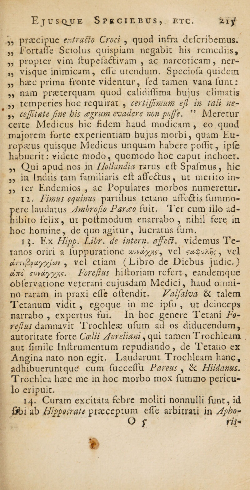 5, praecipue extraho Croci , quod infra deferibemus. 35 Fortafle Sciolus quispiam negabit his remediis, 55 propter vim llupefa<S:ivam 5 ac narcoticam 5 ner- ,5 visque inimicam 5 eile utendum. Speciofa quidem 55 hxc prima fronte videntur, fed tamen vana funt: 55 nam praeterquam quod calidiflima hujus climatis 55 temperies hoc requirat , certijffimum eft in tali ne^ 5, cejjltate fine his regrum e^vaclere 7ion pojfe. ” Meretur certe Medicus hic fidem haud modicam , eo quod majorem forte experientiam hujus morbi, qiiam Eu- ropajus quisque Medicus unquam habere pollit, ipie habuerit: videte modo, quomodo hoc caput inchoer. 55 Qui apud nos in Hollandia rarus cft Spa.fmus, hic 55 in Indiis tam familiaris eft affedtus, ut metito in- 55 ter Endemios , ac Populares morbos numeretur. 11. Fimus equinus partibus tetano aiTeclis fummo- perc laudatus Amhrofio Par£o fuit. Ter cum illo ad¬ hibito felix, ut poftmodum enarrabo , nihil fere, ia hoc homine, de quo agitur, lucratus fura. 15. Ex Hipp. Libr. de intern. affetl. videmus Te¬ tanos oriri a luppurationc vel , vel dvril^^ayx^oov , vel etiam (Libro de Diebus judic.) ccTTo Foreftus hiftoriam refert , eandemque obfervatione veterani cujusdam Medici, haud omni¬ no raram in praxi eftb oftendit. J^alfaha 6c talem Tetanum vidit , egoque in me ipfo , ut deinceps narrabo , expertus fui. In hoc genere Tetani Fo~ reftus Trochlese ufum ad os diducendum, autoritate forte Coelii Aureliani tamen Trochleam aut fimile Inftrumentum repudiando, de Tetano ex Angina nato non egit. Laudarunt Trochleam hanc, adhibueruntque' cum fuccefiu Pareus , Hildanus^ Trochlea haec me in hoc morbo mox furnmo pericu¬ lo eripuit. 14. Curam excitata febre moliti nonnulli funt, id fifci ab FFippocrais praeceptum efle arbitrati in Jpho^ O f