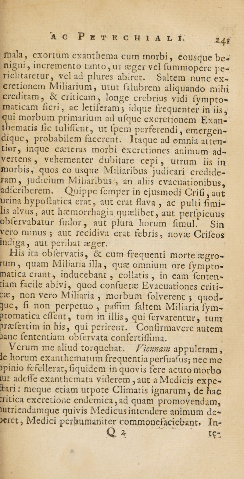 mala, exortum exantliema cum morbi, eousque be¬ nigni, incremento tanto,ut cXger vel fummopere pe¬ riclitaretur, vel ad plures abiret. Saltem nunc ex- cretionem Aliliaiium, utut ralubrcm aliquando mihi creditam5 dc criticam, longe crebrius vidi lympto- maticam fieri, ac letiferam3 idque frequenter in iis, qui morbum primarium ad ufque excretionem Exan¬ thematis fic tulifient, ut fpem perferendi , emergen- dique, probabilem facerent. Itaque ad omnia atten¬ tior, inque cacteras morbi excretiones animum ad¬ vertens , vehementer dubitare cepi, utrum iis in morbis, quos eousque Miliaribus judicari credide¬ ram, judicium Miliaribus , an aliis evacuationibus, adicriberem. Qiiippc femper in ejusmodi Crifi,auc urina hypolhtica erat, aut erat flava , ac pulti fimi- lis alvus, aut haemorrhagia quielibet, aut pcrfpicuus oblervabatur fu dor, aut plura horum fimul. Sin vero minus 3 aut recidiva erat febris, novsc Crifeos indiga, aut peribat aeger. His ita obfervatis, dc cum frequenti morte tegro- rum, quam Miliaria illa, qute omnium ore fympto- matica erant, inducebant, collatis, in eam femen- tiam facile abivi, quod confueete Evacuationes criti- cx, non vero Miliaria , morbum folverent 3 quod¬ que, fi non perpetuo, paffim faltem Miliaria fym- ptomatica effent, tum in illis, qui fervarentur, tum prxfertim in his, qui perirent. Confirmavere autem :ianc fententiam obfervata confertiffima. Verum me aliud torquebat. Viennam appuleram, 3e horum exanthematum frequentia perfuafus3 nec me )pinio fefellerat, fiquidem in quovis fere acuto morbo lut adeffe exanthemata viderem, aut a Medicis expe- ifari; meque etiam utpote Climatis ignarum, dc hac :ritica excretione endemica,ad quam promovendam, mtriendamque quivis Medicus intendere animum de¬ beret, Medici perhumaniter commonefaciebant. In- ' te.