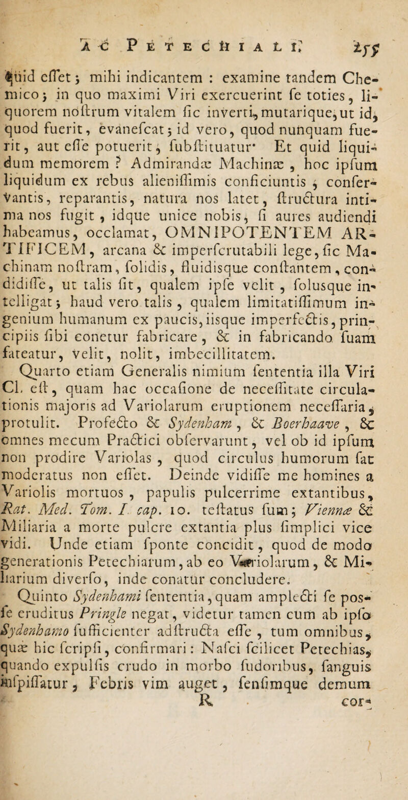 a ^ PETECttlALi: ijuid cflet; mihi indicantem : examine tandem Chc- micoj in quo maximi Viri exercuerint fe toties, li-‘ quorem ndllrum vitalem fic inverti^mutarique,ut id^ quod fuerit, evanefcat, id vero, quod nunquam fue¬ rit, aut ede potuerit ^ fubllituatur* Et quid liqui¬ dum memorem ? Admiranda: Machinx , hoc ipfum liquidum ex rebus alieniffimis conficiuntis ^ confer- Vantis, reparantis, natura nos latet, ftruftura inti¬ ma nos fugit , idque unice nobis, fi aures audiendi habeamus, occlamat, OMNIPOTENTEM AR¬ TIFICEM, arcana & imperfcrutabili lege,fic Ma¬ chinam noflram, folidis, fluidisque confiantem, con- didifie, ut talis fit, qualem ipfe velit , folusque in- telligatj haud vero talis, qualem limitatifiimum in¬ genium humanum ex paucis,iisque imperfeftis, prin¬ cipiis fibi conetur fabricare , & in fabricando, fuam Eteatur, velit, nolit, imbecillitatem. Quarto etiam Generalis nimiam fententia illa Viri CL efi, quam hac occafione de necefiitate circula¬ tionis majoris ad Variolarum eruptionem necelTaria^ protulit. Profedlo 5c Sydenham , Boerhaave , &: omnes mecum Pradiici obfervarunt, vel ob id ipfum non prodire Variolas , quod circulus humorum fat moderatus non eflet. Deinde vidifTe me homines a Variolis mortuos , papulis pulcerrime extantibus,> Rat. Med. Tom. I cap. lo. tellatus fum; Viennae & Miliaria a morte pulcre extantia plus limplici vice vidi. Unde etiam fponte concidit, quod de modo generationis Petechiarum, ab eo \Widolarum, 6c Mi¬ liarium diveiTo, inde conatur concludere. Qiiinto Sydenhami fententia, quam ampledti fe pos-' ie eruditus Pringle negat, videtur tamen cum ab ipfo Sydenhamo adftrudla efie , tum omnibus^ qux hic fcripfi, confirmari: Nafci fcilicet Petechias,- quando expulfis crudo in morbo fudoribus, fanguis kifpiflatur, Febris vim auget, fenfimque demum R eor^