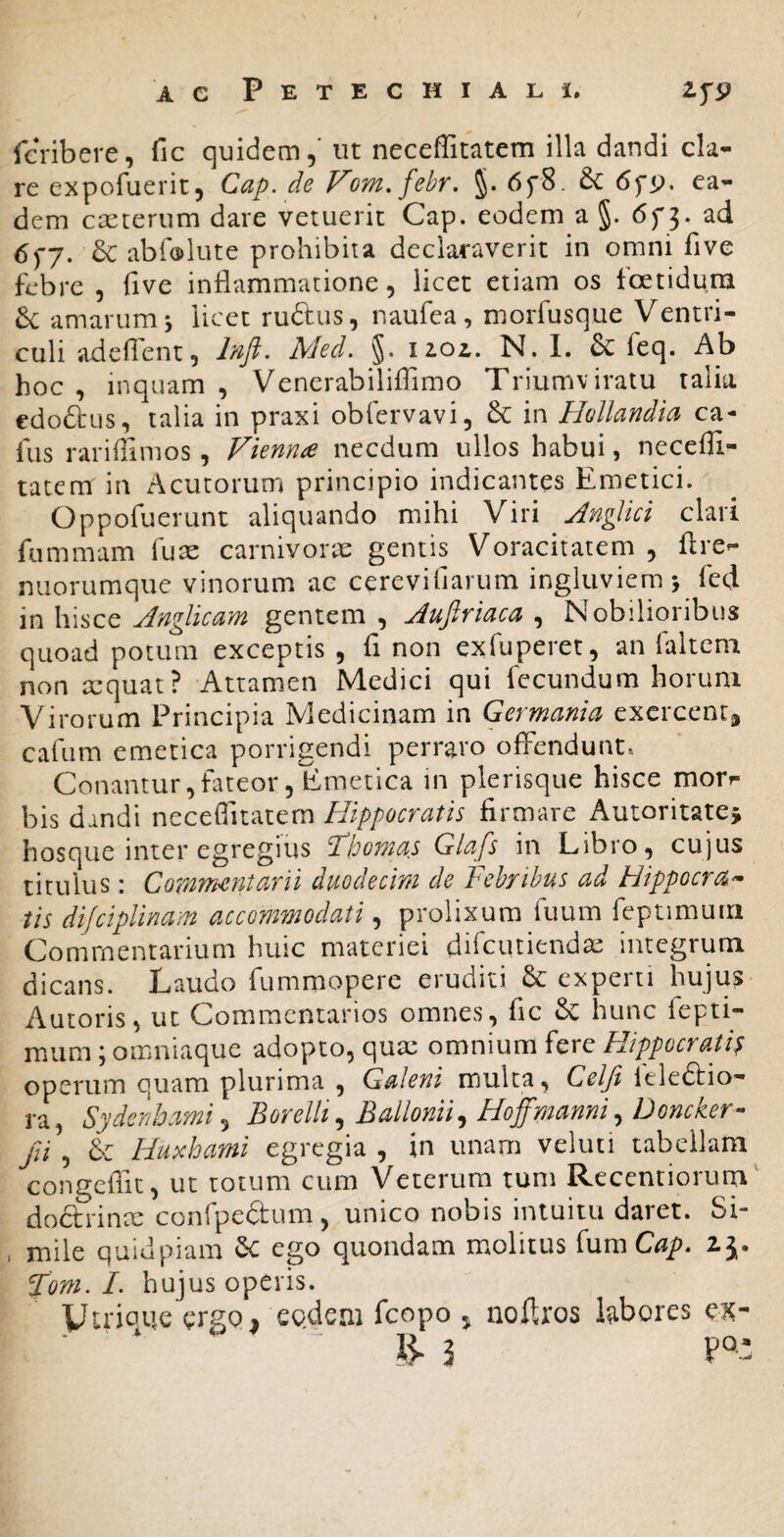 AC Petechiali. IfP fcribere, fic quidem,' ut neceffitatem illa dandi cla¬ re expofuerit, Cap. de Vom.fehr, 6fS. 6c ea¬ dem caeterum dare vetuerit Cap. eodem a §. 6f 3. ad 6fj. & abfcplute prohibita declaraverit in omni five febre , five inflammatione, licet etiam os foetidum 6c amarum j licet ruftus, naufea, morfusque Ventri¬ culi adcfient, Med. §. iiol. N. I. & feq. Ab hoc , inquam , Venerabiliflimo Triumviratu talia edodtus, talia in praxi obfervavi, 6c in HoUandia ca- fus rariffimos, Vienn£ necdum ullos habui, necefli- tatem in Acutorum principio indicantes Emetici. Oppofuerunt aliquando mihi Viri Anglki clari fummam fu^ carnivorie gentis Voracitatem , flre- nuorumque vinorum ac cerevifiarum ingluviem > fed Anglicam gentem, Aufiriaca ^ Nobilioribus quoad potum exceptis , fi non exfuperet, an falteni non xquat? Attamen Medici qui fecundum horum Virorum Principia Medicinam in Germania exercent, cafiim emetica porrigendi perraro offendunt. Conantur,fateor, Emetica in plerisque hisce morr- bis dandi neceffitatem Hippocratis firmare Autoritate^ hosque inter egregius ddloomas Glafs in Libro, cujus titulus: Commentarii duodecim de Febribus ad Hippocra^* iis dijciplinam accommodati, prolixum fuum feptimuiri Commentarium huic materiei difcutiendae integrum dicans. Laudo fummopere eruditi experti hujus Autoris, ut Commentarios omnes, fic & hunc lepti- miim; omniaque adopto, quae omnium fere Hippocrati^ operum quam plurima , Galeni multa, Celji Itledfio- ra, Sydenhami^ Borelli ^ Ballonii^ Hoffptanni ^ Doncker- jii , Huxhami egregia , in unam veluti tabellam congeflit, ut totum cum Veterum tum Recentiorum doftrinx conrpeaum, unico nobis intuitu daret. Si- , mile quidpiam ego quondam molitus (wmCap. fom. L hujus operis. Vtriaue ergQi eodem fcopo j noftros labores ck-