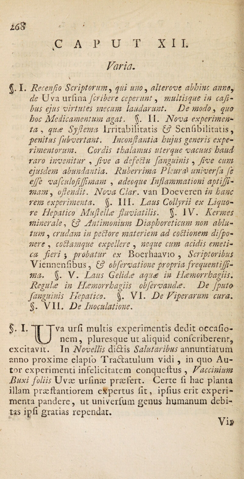 Jl6^ ^ ,C A P U T X I L Varia. \ I. Recenfio Scriptorum^ qui uno^ alterove ahhinc annoj de Uva urfma fcribere ceperunt ^ multisque in cafi^ hus ejus virtutes mecum laudarunt. De modo ^ quo hoc Medicamentum agat. §. II. Nova experimen^ ta ,, qti^ Syftema Irritabilitatis ^ Senfibilitatis, penitus fuhvertant, Inconflantia hujus generis expe^ rimentorum. Cordis thalamus uterque vacuus haud raro invenitur , five a defedlu [anguinis , five cum ejusdem abundantia. Ruberrima Pleura^ univerfa fe ej]''e vafculofijfimam , adeoque Inflammationi aptijfl^ rnam.^ oflendit. Nova Clar. van Doeveren in hanc rem experimenta, g. IlL Laus Collyrii ex Liquo^ re Hepatico Muflell^ fluviatilis, g. JV. Kermes minerale.^ ^ Antimonium Diaphoreticum non ablu^^ tum crudam in pedlore materiem ad codlionem diflpo^ nere , cobiamque expellere , neque cum acidis emetP ca fieri 5 probatur ex Boerhaavio , Scriptoribus Viennenfibus, (fi ebflervationepropria frequentifli-- ma. g. V. Laus Gelida aqu£ in IHmorrhagiis, ReguldC in H^morrhagiis obfervand^. De [puto [anguinis Hepatico, g. VI. De Viperarum cura. §. VII. De Inoculatione. §. L ITTv'^ urfi multis experimentis dedit occafio- nem, pluresque ut aliquid confcriberenr, excitavit. In Novellis di6i:is Salutaribus annuntiatum anno proxime elaplb Traftatulum vidi , in quo Au- tor experimenti infelicitatem conquellus , Vaccinium Buxi foliis urfin^ profert. Certe fi hac planta illam praeflantiorem e5^pertus fit, ipfius erit experi¬ menta pandere, ut univerfum genus humanum debi¬ tas ipfi gratias rependat, Vi^