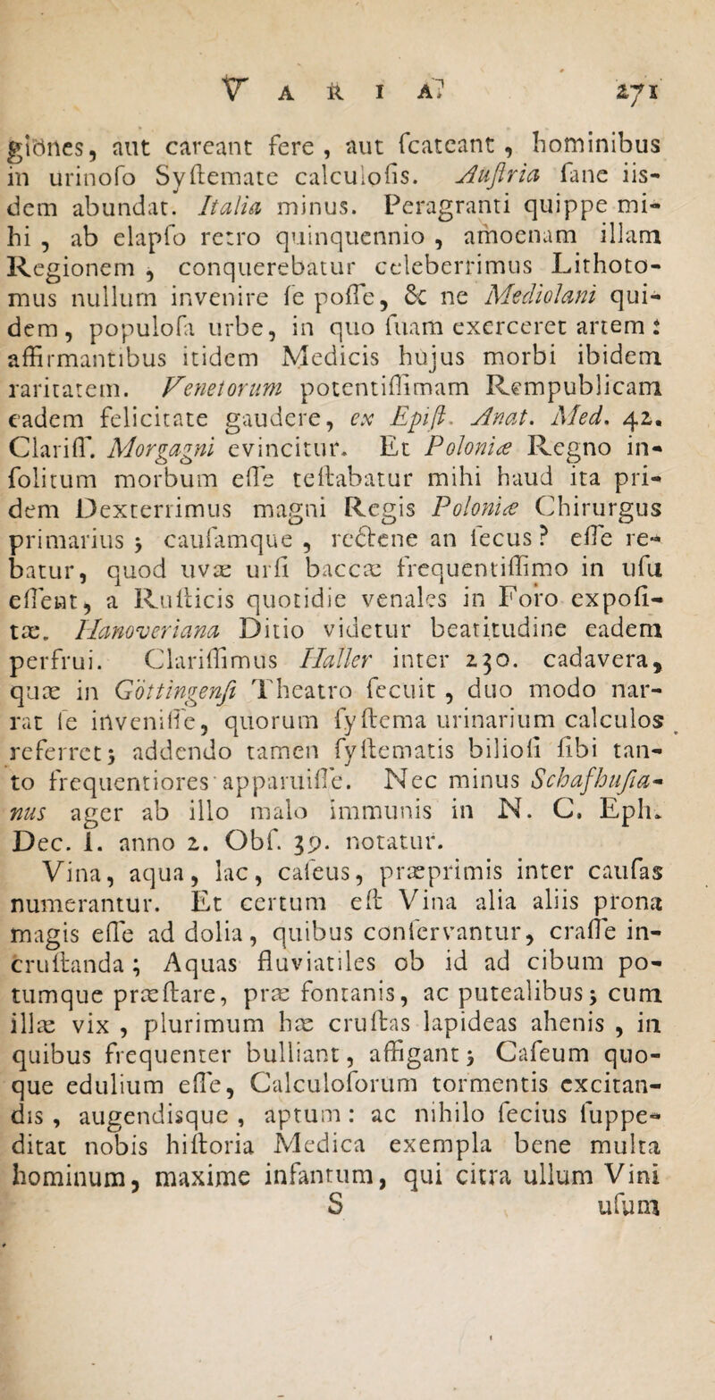 IJX giibiies, aut carcant fere, aut fcatcant , hominibus in urinofo Syftemare calculofis. jiujiria fane iis¬ dem abundat. Italici minus. Peragranti quippe mi¬ hi , ab elapfo re:ro quinquennio , amoenam illam Rcg ionem , conquerebatur celeberrimus Lithoto¬ miis nullum invenire fe pofTe, 6c ne Mediolani qui¬ dem, populofa urbe, in quo fuam exerceret artem t affirmantibus itidem Medicis hujus morbi ibidem raritatem. Fenetorum potentiffimam Rempublicam eadem felicitate gaudere, ex Epifi. Anat. Med, 4^. Clariffi. Morgagni evincitur. Et Polonice Regno in- folitum morbum effie teilabatur mihi haud ita pri¬ dem Dexterrimus magni Regis Poloni^e Chirurgus primarius y caufamque , reftene an iecus ? effie re- batur, quod uvse urfi baccae frequentiffimo in iifu effient, a Rulticis quotidie venales in Foro expofi- tx, Hanoveriana Ditio videtur beatitudine eadem perfrui. Clariffimus Hallcr inter 2.30. cadavera, quae in Gottingenfi l'heatro fecuit , duo modo nar¬ rat le inveniffie, quorum fyftema urinarium calculos ^ referret; addendo tamen fyftematis bilioii hbi tan¬ to frequentiores'apparulffie. Nec minus Schafhufia* nus ager ab illo malo immunis in N. C. Eph^ Dec. 1. anno 1. Obf 39. notatur. Vina, aqua, lac, cafeus, prreprimis inter caufas numerantur. Et certum efc Vina alia aliis prona magis effie ad dolia, quibus confervantur, craffie in- cruffianda; Aquas fluviatiles ob id ad cibum po¬ tumque prceftare, prte fontanis, ac putealibus; cum illte vix , plurimum hre cruftas lapideas ahenis , in quibus frequenter bulliant, affigant; Cafeum quo¬ que edulium effie, Calculoforum tormentis excitan¬ dis , augendisque , aptum : ac nihilo fecius fuppe- ditat nobis hiftoria Medica exempla bene multa hominum, maxime infantum, qui citra ullum Vini S ufum