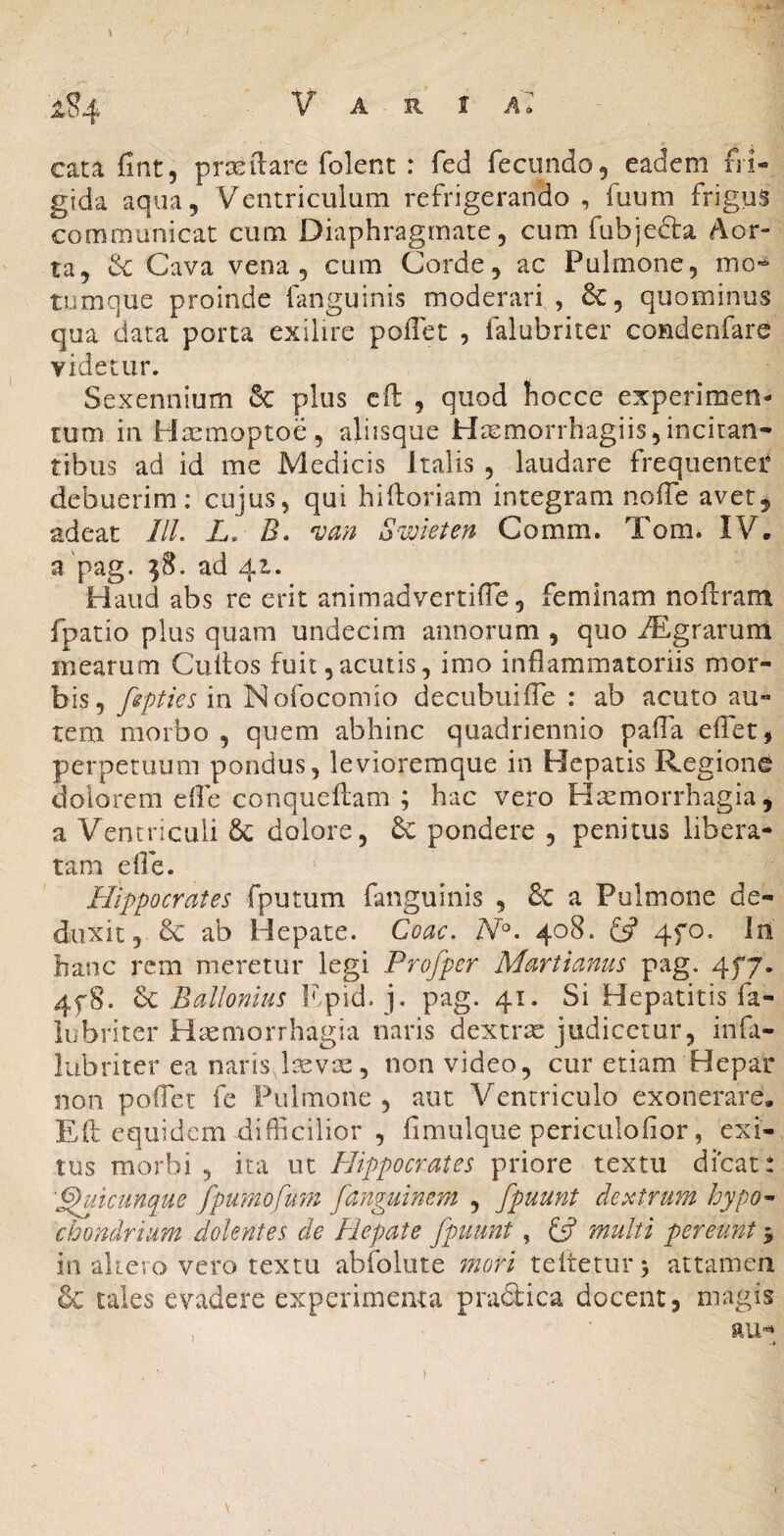 1S4 Varia» cata fint, prxilare folent : fed fecundo 5 eadem fri¬ gida aqua. Ventriculum refrigerando , fuum frigus communicat cum Diaphragmate, cum fubjefta Aor¬ ta, & Cava vena 5 cum Corde, ac Pulmone, mo^ tumque proinde fanguinis moderari , 6c, quominus qua data porta exilire poffec , falubriter condenfare videtur. Sexennium & plus cft , quod hocce experimen¬ tum in Hasmoptoe, aliisque H^morrhagiis,incitan¬ tibus ad id me Medicis Italis , laudare frequentet debuerim: cujus, qui hiftoriam integram noffe avet^ adeat ///. L, B. ^an S-wkten Comm. Tom. IV, a pag. ?8. ad 42L. Haud abs re erit animadvertifle, feminam noftram fpatio plus quam undecim annorum , quo iEgrarum mearum Cultos fuit,acutis, imo inflammatoriis mor¬ bis, fsptiesm Nofocomio decubuilTe : ab acuto au¬ tem morbo , quem abhinc quadriennio palTa effet, perpetuum pondus, levioremque in Hepatis Regione dolorem dfe conqueflam ; hac vero Haemorrhagia j a Ventriculi 6c dolore, & pondere , penitus libera¬ tam efie. Hippocrates fputum fanguinis , & a Pulmone de¬ duxit, ab Hepate. Coae. 408. 4fo. In hanc rem meretur legi Profper Martianus pag. 4f7. 4f8. Sc Ballonius Fpid. j. pag. 41. Si Hepatitis fa¬ lubriter Piaemorrhagia naris dextrae judicetur, infa- lubriter ea naris licvae, non video, cur etiam Hepar non poffer fe Pulmone , aut Ventriculo exonerare. Efl equidem difficilior , fimulque periculolior, exi¬ tus morbi , ita ut Hippocrates priore textu dicat: '^utcunque fpumofu7n fanguinerd , fpuunt dextrum hypo-> chondrium dolentes de Hepate fpuunt, £5? multi pereunt 5 in akero vero textu abfolute mori teltetur^ attamen & tales evadere experimenta pradtica docent, magis , ■ aiH