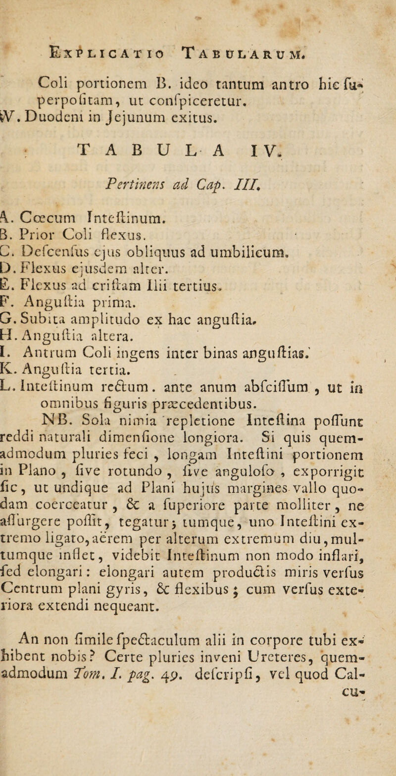 Exi^licatio TaB0 l a r u m. Coli portionem B. ideo tantum antro hic fu-’ perpolitam, ut confpiceretur, W. Duodcm in Jejunum exitus. : TABULA IV. Pertinens ad Cap, ///. K. Coecum Tnteftinum. B. Prior Coli flexus, C* Dcfcenrus ejus obliquus ad umbilicum, D. Flexus ejusdem alter. E. Flexus ad crillam Ilii tertius- F. Angultia prima. G. Subita amplitudo ex hac anguftia, H. Anguftia altera. I. Antrum Coli ingens inter binas anguftias.' K. Angullia tertia. L. inteltinum reftum. ante anum abfeiflum , ut in omnibus figuris praecedentibus. NB. Sola nimia 'repletione Intcflina pofTunt reddi naturali dimcnfione longiora. Si quis quem¬ admodum pluries feci , longam Inteflini portionem in Plano , five rotundo , flve angulofo , exporrigit fic, ut undique ad Plani' hujus margines vallo quo¬ dam coerceatur , 6c a fuperiore parce molliter, ne aflurgere poflit, tegatur^ tumque, uno Inteflini ex¬ tremo ligato,aerem per alterum extremum diu,mul¬ tumque inflet, videbit Inteflinum non modo inflari, fed elongari: elongari autem productis miris verfus Centrum plani gyris, 6c flexibus; cum verfus exte¬ riora extendi nequeant. An non fimile fpedlaculum alii in corpore tubi ex¬ hibent nobisCerte pluries inveni Ureteres, quem¬ admodum Po?n» I. pag, 4p. defcripfi, vel quod Cal- cu-