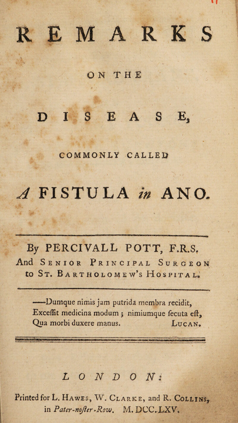 REMARKS O N T H E DISEASE, COMMONLY CALLED A FISTULA in ANO. By PERCIVALL POTT, F.R.S. And Senior Principal Surgeon to St. B ARTHOLOMEW’S HOSPITAL, —*Dumque nimis jam putrida membra recidit, Excellit medicina modum ; nimiumque fecuta eft* Qua morbi duxere manus. Lucan* ssime&sit&u LONDONi Printed for L. Hawes, W. Clarke, and R, Collins* in Pater-nofter»Row. M. DCCJLXV,