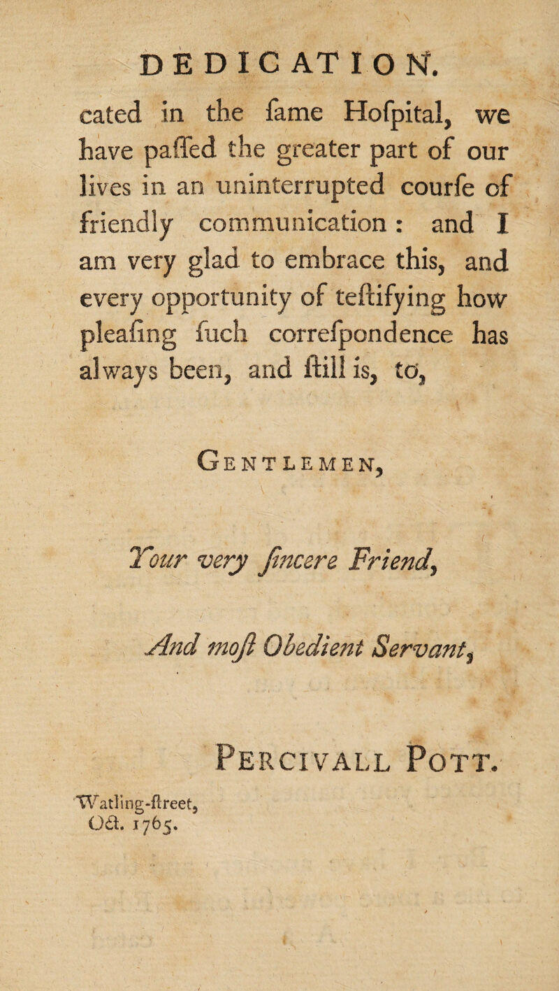 cated in the fame Hofpital, we have paffed the greater part of our lives in an uninterrupted courfe of friendly communication: and I am very glad to embrace this, and every opportunity of teftifying how pleafing fuch correfpondence has al ways been, and ftill is, to, Gentlemen, Your very Jincere Friend, And mojl Obedient Servant, Pe r ci vall Pott. Watling-ftreet, oa. 1765.