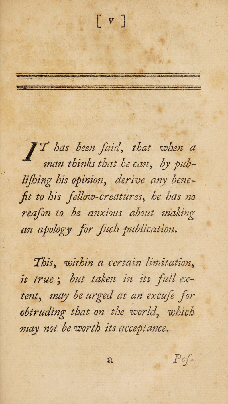 jjf \C has been faid, that when a man thinks that he can, by pub- lifhing his opinion, derive any bene¬ fit to his fellow-creatures, he has no reafon to be anxious about making an apology for fuch publication. 'This, within a certain limitation, is true; but taken in its full ex¬ tent, may be urged as an excufe for obtruding that on the world, which may not be worth its acceptance.