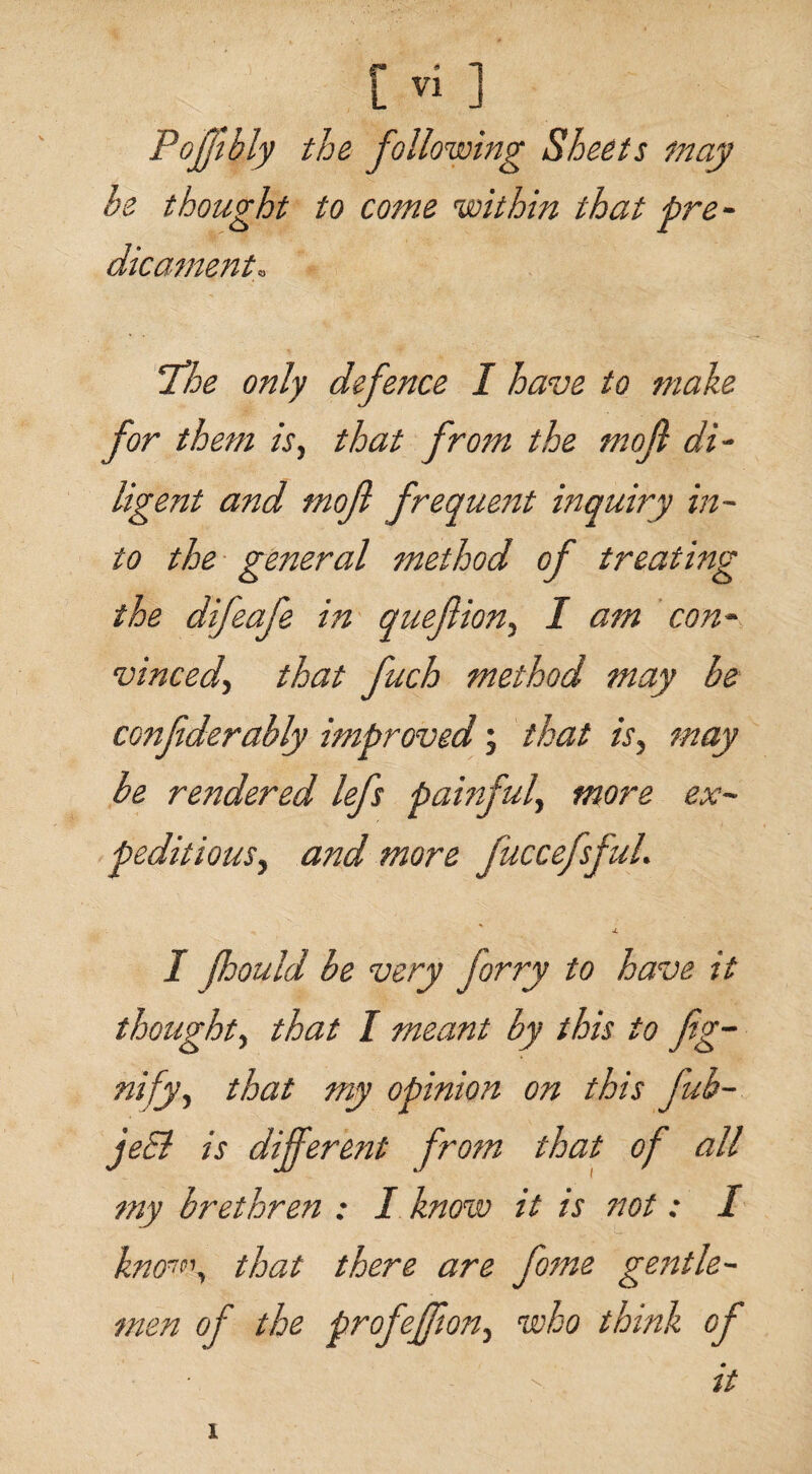 Pojjlbly the following Sheets may he thought to come within that pre¬ dicament. The only defence I have to make for them is, that from the mofi di¬ ligent and mojl frequent inquiry in¬ to the general method of treating the difeafe in quefiion, I am con¬ vinced, that fuch method may be confderably improved; that is, may be rendered lefs painful, more ex¬ peditious, and more fuccefsful. j. I Jhould be very forry to have it thought, that I meant by this to fig- nify, that my opinion on this fub- jeEl is different from that of all my brethren ; I know it is not: I know, that there are fome gentle- men of the prof effort, who think of - ' it