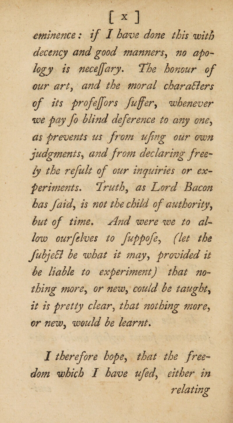 eminence: if I have done this with decency and good manners, no apo¬ logy is necejfary. Lhe honour of our art, and the moral characters of its profejfors fuffer> whenever we pay fo blind deference to any one, as prevents us from ufng our own judgments, and from declaring free¬ ly the refult of our inquiries or ex¬ periments. 'Truth, as Lord Bacon has faidy is not the child of authority, but of time. And were we to al¬ low ourfelves to fuppofey (let the fubjeB be what it may, provided it be liable to experiment) that no¬ thing morey or new, could be taught, it is pretty clear, that nothing more, or newy would be learnt. I therefore hopey that the free¬ dom which I have ufedy either in ' z relating