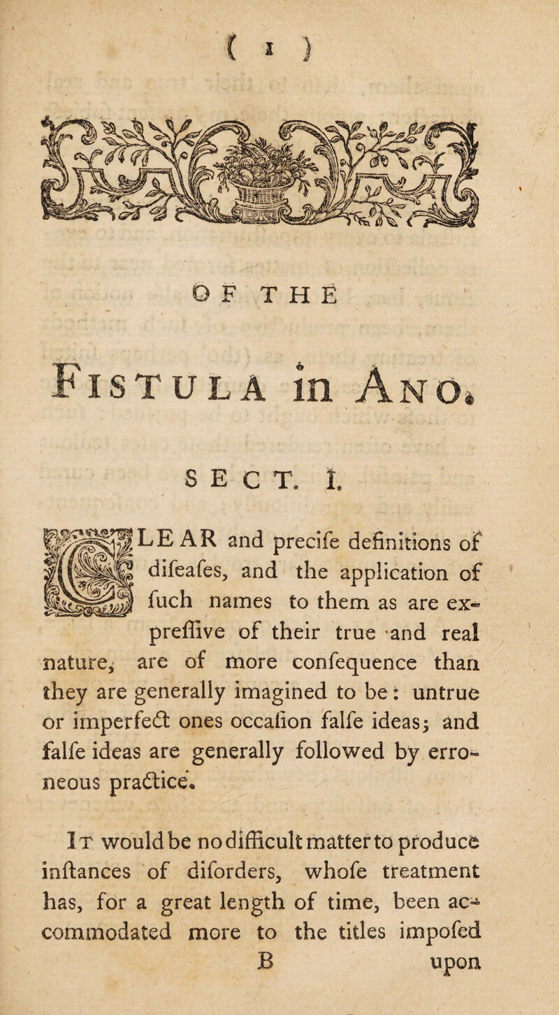 OF THE •k • v Fistula in Ano4 SECT. 1. LEAR and precife definitions of difeafes, and the application of fuch names to them as are ex- preffive of their true -and real nature, are of more confequence than they are generally imagined to be: untrue or imperfect ones occafion falfe ideas j and falfe ideas are generally followed by erro¬ neous practice* It would be no difficult matter to produce inftances of diforders, whofe treatment has, for a great length of time, been ac~ com mo dated more to the titles impofed B upon