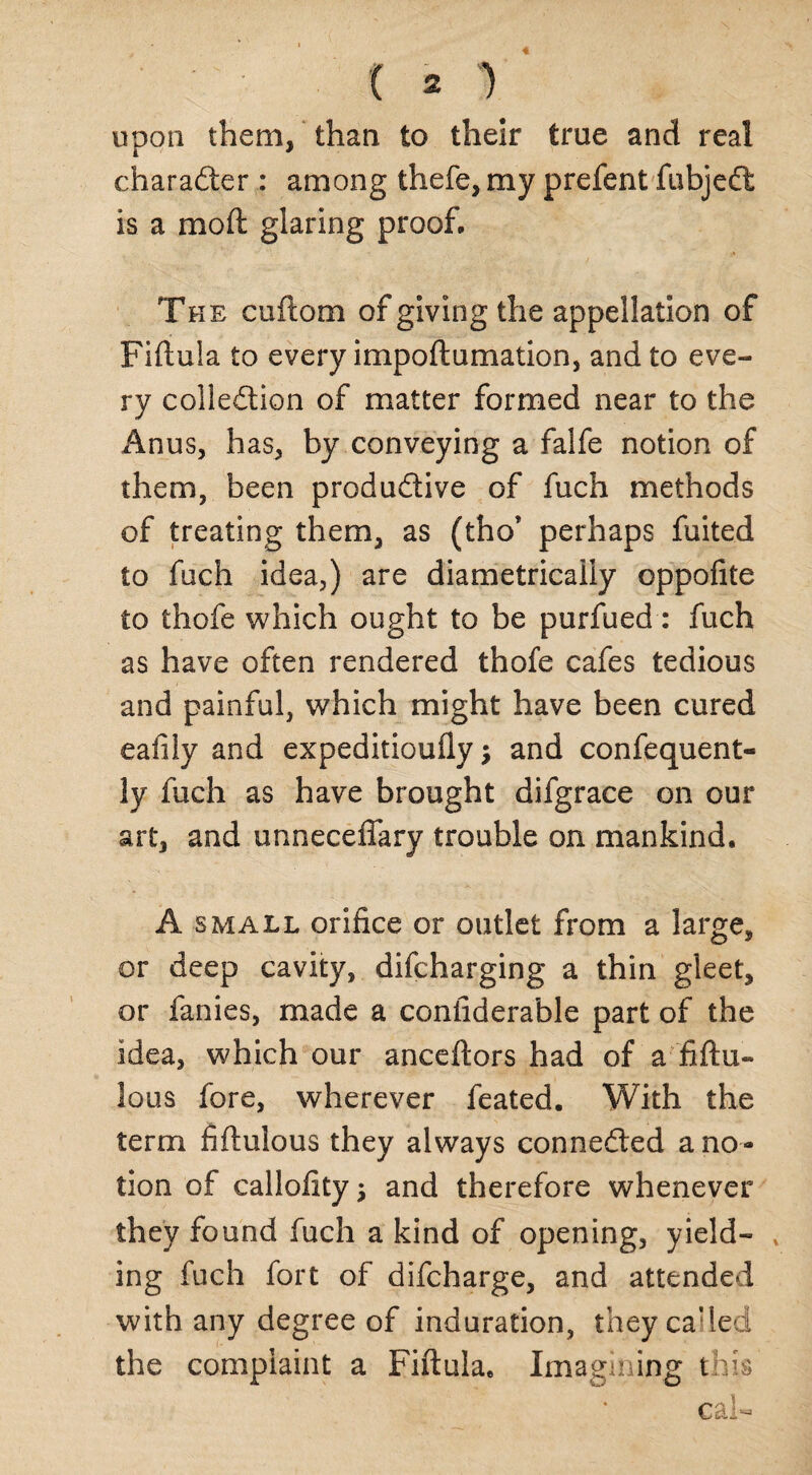 upon them, than to their true and real character : among thefe, my prefent fubjeCt is a moil glaring proof. The cuftom of giving the appellation of Fiftuia to every impoftumation, and to eve¬ ry collection of matter formed near to the Anus, has, by conveying a falfe notion of them, been productive of fuch methods of treating them, as (tho* perhaps fuited to fuch idea,) are diametrically oppofite to thofe which ought to be purfued: fuch as have often rendered thofe cafes tedious and painful, which might have been cured eafily and expeditioufly •, and confequent- ly fuch as have brought difgrace on our art, and unneceffary trouble on mankind, A small orifice or outlet from a large, or deep cavity, difcharging a thin gleet, or fanies, made a coniiderable part of the idea, which our anceftors had of a ’fiftu- lous fore, wherever feated. With the term fiftulous they always conneCled a no¬ tion of calloiityj and therefore whenever they found fuch a kind of opening, yield¬ ing fuch fort of difcharge, and attended with any degree of induration, they ca:led the complaint a Fiftuia, Imagining this cal-