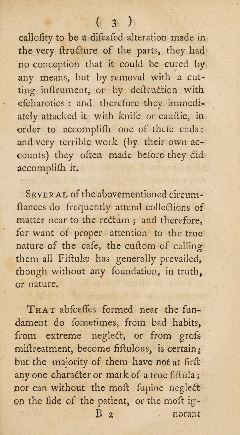 callofity to be a difeafed alteration made in the very ftrudure of the parts, they had no conception that it could be cured by any means, but by removal with a cut¬ ting inftrument, or by deftrudion with efcharotics : and therefore they immedi¬ ately attacked it with knife or cauftic, in order to accomplifh one of thefe ends .: and very terrible work (by their own ac¬ counts) they often made before they did accomplifli it. Several of the abovementioned circum- flances do frequently attend coiledions of matter near to the redum ; and therefore, for want of proper attention to the true nature of the cafe, the cuftom of calling them all Fiftulae has generally prevailed, though without any foundation, in truth? or nature. That abfceffes formed near the fun¬ dament do fometimes, from bad habits, from extreme negled, or from grofs miftreatment, become fiflulous, is certain^ but the majority of them have not at firfl: any one charader or mark of a true fiftula; nor can without the mod fupine negled: on the fide of the patient, or the mod: ig- B a norant