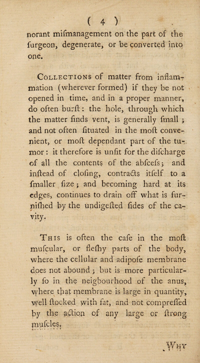 norant mifmanagement on the part of the furgeon, degenerate, or be converted into one. Collections of matter from inflam¬ mation (wherever formed) if they be not opened in time, and in a proper manner, do often burft: the hole, through which the matter finds vent, is generally finall $ and not often fituated in the moft conve¬ nient, or mod dependant part of the tu¬ mor : it therefore is unfit for the difcharge of all the contents of the abfcefs; and inftead of clofing, contracts itfelf to a fmaller fize; and becoming hard at its edges, continues to drain off what is fur- nifhed by the undigefted fides of the ca¬ vity. This is often the cafe in the moft mufcular, or fleftiy parts of the body, where the cellular and adipofe membrane does not abound; but is more particular¬ ly fo in the neigbourhood of the anus, where that membrane is large in quantity, well flocked with fat, and not corpprefled by the action pf any large or ftrong mufcles, X v* — 1r i 4 ■ * Why * . f ■ i i •