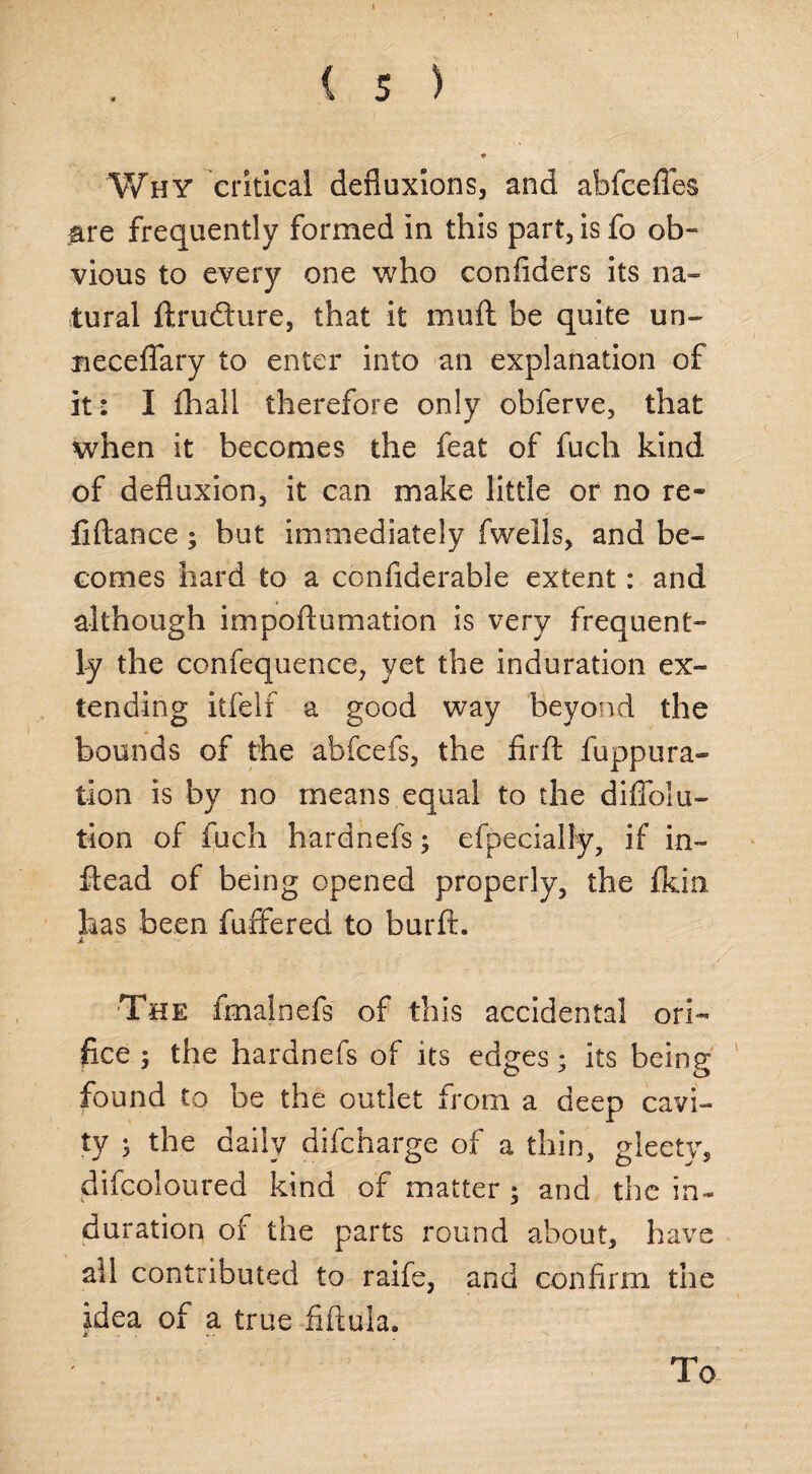 Why critical defluxions, and abfcefles are frequently formed in this part, is fo ob¬ vious to every one who confiders its na¬ tural Arudlure, that it muff be quite un- necefiary to enter into an explanation of it: I fhail therefore only obferve, that when it becomes the feat of fuch kind of defluxion, it can make little or no re¬ fill; an ce ; but immediately fwells, and be¬ comes hard to a confiderable extent: and although impoflumation is very frequent- ly the confequence, yet the induration ex¬ tending itfelf a good way beyond the bounds of the abfcefs, the firA fuppura- tion is by no means equal to the diffolu- tion of fuch hardnefs; efpecially, if in- ftead of being opened properly, the fkia has been fuffered to burA. i ... . The fmalnefs of this accidental ori¬ fice ; the hardnefs of its edges; its being found to be the outlet from a deep cavi¬ ty 5 the daily difcharge of a thin, gleety, difcoloured kind of matter ; and the in¬ duration of the parts round about, have all contributed to raife, and confirm the idea of a true AAula. To