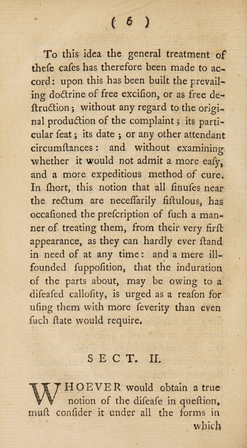 ( 6 ) To this idea the general treatment of thefe cafes has therefore been made to ac¬ cord: upon this has been built the prevail¬ ing doCtrine of free excifion, or as free de- ftruCtion; without any regard to the origi¬ nal production of the complaint; its parti¬ cular feat; its date ; or any other attendant circumftances: and without examining whether it would not admit a more eafy} and a more expeditious method of cure. In fhort, this notion that all finufes near the re&um are neceffarily fiftulous, has occafioned the prefcription of fuch a man¬ ner of treating them, from their very firft appearance, as they can hardly ever ftand in need of at any time: and a mere ill- founded fuppofition, that the induration of the parts about, may be owing to a difeafed callofity, is urged as a reafon for ufing them with more feverity than even fuch date would require. SECT. II, WHOEVER would obtain a true notion of the difeafe in queftion* mud confider it under all the forms in which