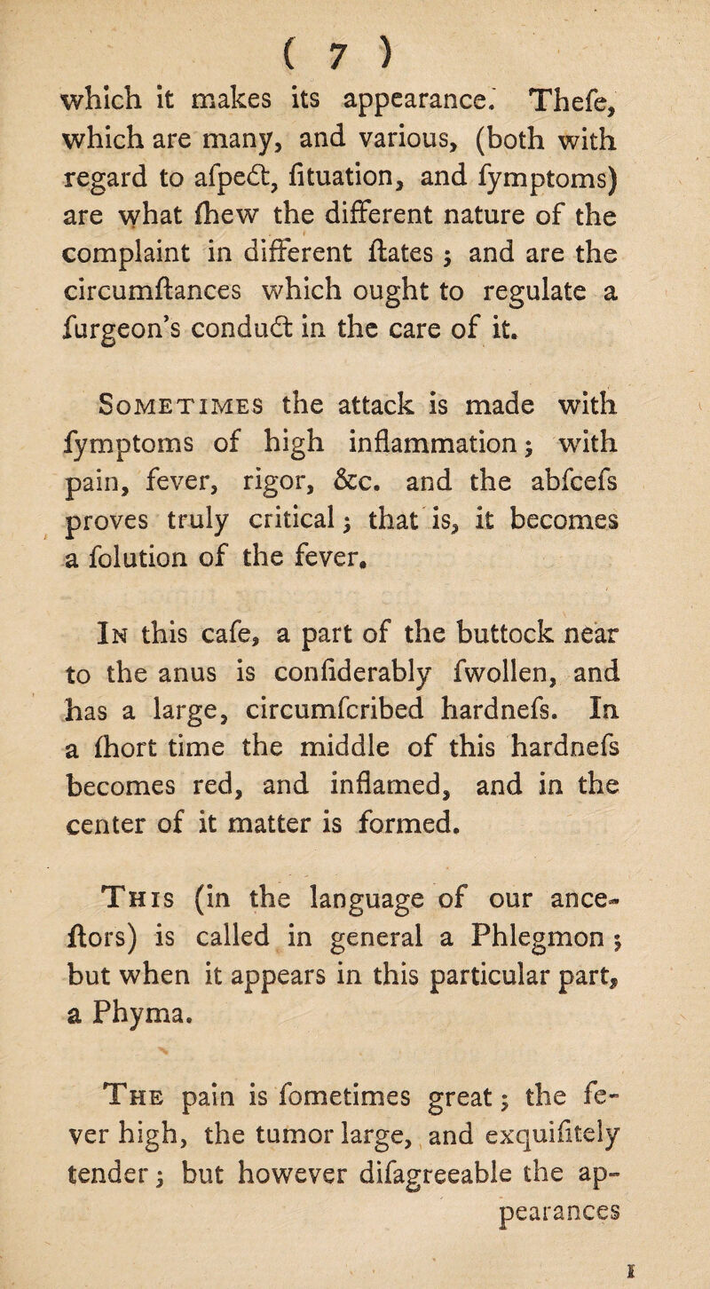 which it makes its appearance.' Thefe, which are many, and various, (both with regard to afpedt, fituation, and fymptoms) are what {hew the different nature of the complaint in different ftates $ and are the circumftances which ought to regulate a furgeon’s condudt in the care of it. Sometimes the attack is made with fymptoms of high inflammation; with pain, fever, rigor, &c. and the abfcefs proves truly critical ^ that is, it becomes a folution of the fever. In this cafe, a part of the buttock near to the anus is confiderably fwollen, and has a large, circumfcribed hardnefs. In a fhort time the middle of this hardnefs becomes red, and inflamed, and in the center of it matter is formed. This (in the language of our ance- ftors) is called in general a Phlegmon $ but when it appears in this particular part* a Phyma. The pain is fometimes greats the fe¬ ver high, the tumor large, and exquifitely tender; but however difagreeable the ap¬ pearances