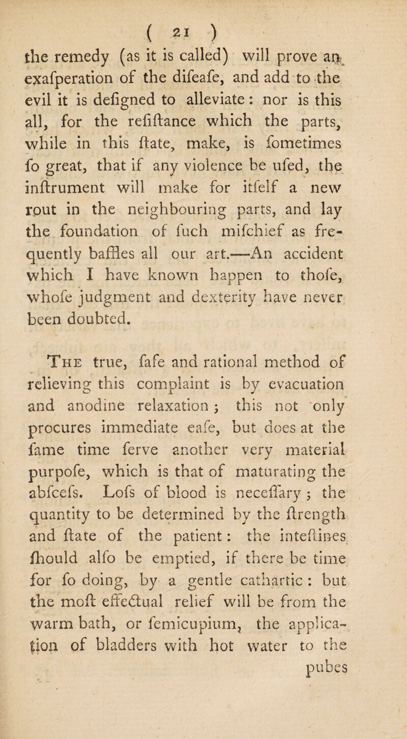 the remedy (as it is called) will prove arp exafperation of the difeafe, and add to the evil it is defigned to alleviate: nor is this all, for the refiftance which the parts, while in this (late, make, is fometimes fo great, that if any violence be ufed, the instrument will make for itfelf a new rput in the neighbouring parts, and lay the foundation of fuch mifchief as fre¬ quently baffles all our art.—An accident which I have known happen to thofe, whofe judgment and dexterity have never been doubted. The true, fafe and rational method of relieving this complaint is by evacuation and anodine relaxation -y this not only procures immediate cafe, but does at the fame time ferve another very material purpofe, which is that of maturating the abfcefs. Lofs of blood is neceffary, the quantity to be determined by the Strength and (late of the patient: the inte(lines fhould alfo be emptied, if there be time for fo doing, by a gentle cathartic : but the mod effectual relief will be from the warm bath, or femicupiurrq the applica¬ tion of bladders with hot water to the pubes