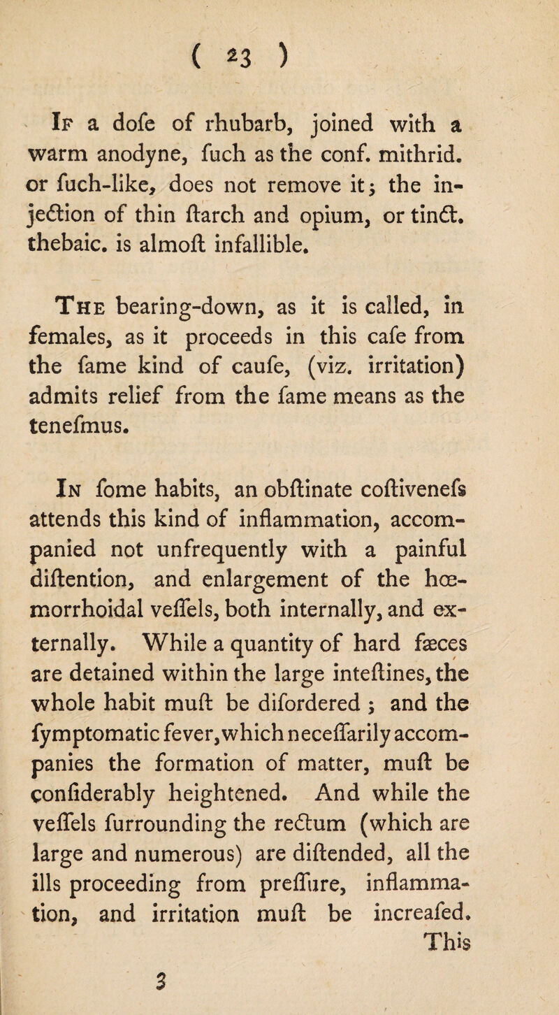 ( *3 ) If a dofe of rhubarb, joined with a warm anodyne, fuch as the conf. mithrid. or fuch-like, does not remove it 5 the in- jedtion of thin ftarch and opium, or tindl. thebaic, is almoft infallible. The bearing-down, as it is called, in females, as it proceeds in this cafe from the fame kind of caufe, (viz. irritation) admits relief from the fame means as the tenefmus. In fome habits, an obftinate coftivenefs attends this kind of inflammation, accom¬ panied not unfrequently with a painful diftention, and enlargement of the hoe- morrhoidal veflfels, both internally, and ex¬ ternally. While a quantity of hard faeces are detained within the large inteftines, the whole habit mud be difordered ; and the fymptomatic fever, which neceflfarily accom¬ panies the formation of matter, mu ft be confiderably heightened. And while the veflels furrounding the redtum (which are large and numerous) are diftended, all the ills proceeding from prefliire, inflamma¬ tion, and irritation muft be increafed. This 3