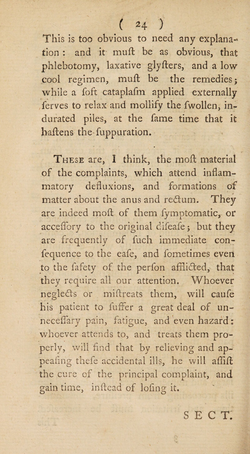 This is too obvious to need any explana¬ tion : and it muft be as obvious, that phlebotomy, laxative glyfters, and a low cool regimen, muft be the remedies; while a foft cataplafm applied externally ferves to relax and mollify the fwollen, in¬ durated piles, at the fame time that it haftens the fuppuration. These are, 1 think, the moft material of the complaints, which attend inflam¬ matory defluxions, and formations of matter about the anus and redtum. They are indeed moft of them fymptomatic, or acceflory to the original difeafe; but they are frequently of fuch immediate con- fequence to the eafe, and fometimes even to the fafety of the perfon aftlicfted, that they require all our attention. Whoever ne'gledts or miftreats them, will caufe his patient to fuffer a great deal of un- necefiary pain, fatigue, and even hazard; whoever attends to, and treats them pro¬ perly, will find that by relieving and ap¬ pealing thefe accidental ills, he will affift the cure of the principal complaint, and gain time, inftead of lofing it. SECT.