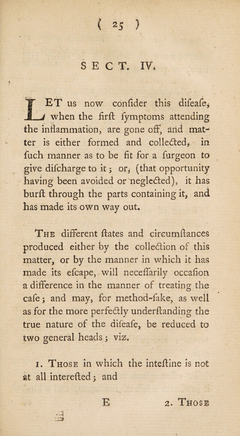 I ( 2S } SECT. IV. Let us now confider this difeafe* when the firft fymptoms attending the inflammation, are gone off, and mat¬ ter is either formed and collected* in fuch manner as to be fit for a furgeon to give difcharge to it 5 or, (that opportunity having been avoided or negleCted), it has burft through the parts containing it, and has made its own way out. The different ftates and cireumftances produced either by the collection of this matter, or by the manner in which it has made its efcape, will neceffarily occafion a difference in the manner of treating the cafe; and may, for method-fake, as well as for the more perfectly underftanding the true nature of the difeafe, be reduced to two general heads ; viz, 1. Those in which the inteftine is not at all interefted; and E 2. Those