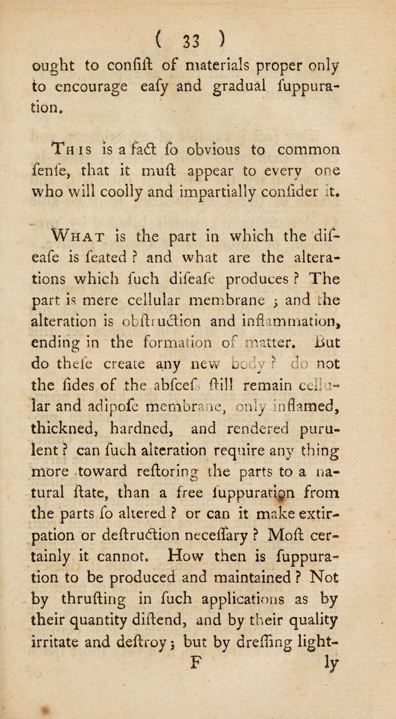 ought to confiit of materials proper only to encourage eafy and gradual fuppura- tion. This is a fadt fo obvious to common fenfe, that it mud appear to every one who will coolly and impartially confider it. What is the part in which the dif- eafe is feated ? and what are the altera¬ tions which fuch dileafe produces ? The part is mere cellular membrane 5 and the alteration is otfliuetion and inflammation* ending in the formation of matter. But do thefe create a.ny new body ? do not the fides of the abfcefl; Ail! remain cellu¬ lar and adipofe membrane, only inflamed, thickned, hardned, and rendered puru¬ lent ? can fuch alteration require any thing more toward reftoring the parts to a na¬ tural ftate, than a free fuppuratign from the parts fo altered ? or can it make extir¬ pation or deftrubtion neceflary ? Moft cer¬ tainly it cannot. How then is fuppura- tion to be produced and maintained ? Not by thrufting in fuch applications as by their quantity diftend, and by their quality irritate and deflroy} but by dreffing light- F ly