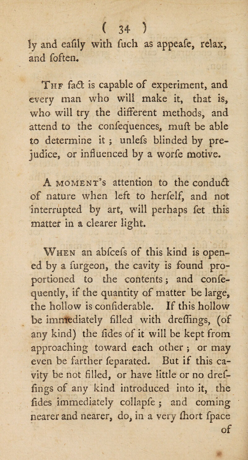 fy and eafily with fuch as appeals, relax, and foften« Thf fad: is capable of experiment, and every man who will make it, that is, who will try the different methods, and attend to the confequences* muft be able to determine it ; irnlefs blinded by pre¬ judice, or influenced by a worfe motive. A moment’s attention to the condud of nature when left to herfeif, and not interrupted by art, will perhaps fet this matter in a clearer light. > ' , . When an abfcefs of this kind is open¬ ed by a furgeon, the cavity is found pro¬ portioned to the contents 5 and confe- quently, if the quantity of matter be large, the hollow is confiderable. If this hollow be immediately filled with dreffings, (of any kind) the fides of it will be kept from approaching toward each other ; or may even be farther feparated. But if this ca¬ vity be not filled, or have little or no dref¬ fings of any kind introduced into it, the fides immediately collapfe ; and coming nearer and nearer, do, in a very fhort fpace of