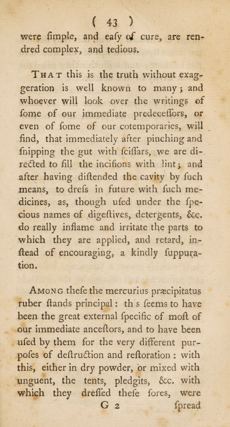 were Apple, and eafy of cure, are ren- dred complex, and tedious. That this is the truth without exag¬ geration is well known to many j and whoever will look over the writings ©f fome of our immediate predeceflbrs, or even of fome of our ©©temporaries, will find, that immediately after pinching and fnipping the gut with fciflfars, we are di-. redted to fill the incifions with lint ^ and after having difiended the cavity by foch means, to drefs in future with Inch me¬ dicines, as, though ufed under the fpe« cious names of digeftives, detergents, &c. do really inflame and irritate the parts to which they are applied, and retard, in- ftead of encouraging, a kindly fuppura- tion. Among thefe the mercurius precipitates ruber ftands principal: th s feems to have been the great external fpecific of mofi of our immediate anceftors, and to have been ufed by them for the very different pur¬ poses of deftrudlion and reftoration : with this, either in dry powder, or mixed with unguent, the tents, pledgits, &c. with which they dreffed thefe fores, were G 2 fpread