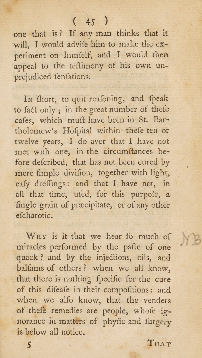 one that is ? If any man thinks that it will, I would advife him to make the ex¬ periment on himfelf, and I would then appeal to the teftimony of his own un¬ prejudiced fenfations. In fhort, to quit reafoning, and fpeak to fad only ; in the great number of thefe cafes, which mu ft have been in St. Bar¬ tholomew’s Hofpital within thefe ten or twelve years, I do aver that I have not met with one, in the circumftances be¬ fore defcribed, that has not been cured by mere fimple divifion, together with light, eafy dreffings .* and that I have not, in all that time, ufed, for this purpofe, a ftngle grain of precipitate, or of any other efcharotic. Why is it that we hear fo much of miracles performed by the pafte of one quack ? and by the injedions, oils, and balfams of others ? when we all know, that there is nothing fpecilic for the cure of this difeafe in their compoiitions: and when we alfo know, that the venders of thefe remedies are people, whofe ig¬ norance in matters of phyfic and furgery is below all notice, 5 That