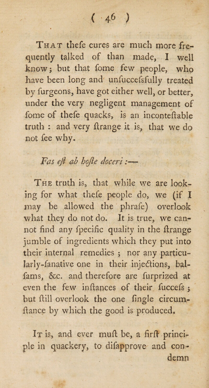 That thefe cures are much more fre¬ quently talked of than made, I well know; but that fame few people, who have been long and unfuccefsfully treated by furgeons, have got either well, or better, under the very negligent management of fome of thefe quacks, is an inconteflable truth : and very ftrange it is, that we do not fee why* Fas ejt ab hojle doceri:—* The truth is, that while we are look¬ ing for what thefe people do, we (if I may be allowed the phrafe) overlook what they do not do. It is true, we can¬ not find any fpecific quality in the ftrange jumble of ingredients which they put into their internal remedies ; nor any particu- larly-fanative one in their injedions, bal- fams, &c. and therefore are furprized at even the few inftances of their fuccefs $ but ftill overlook the one fingle circum- ftance by which the good is produced. It is, and ever muft be, a firfi princi¬ ple in quackery, to difapprove and con¬ demn