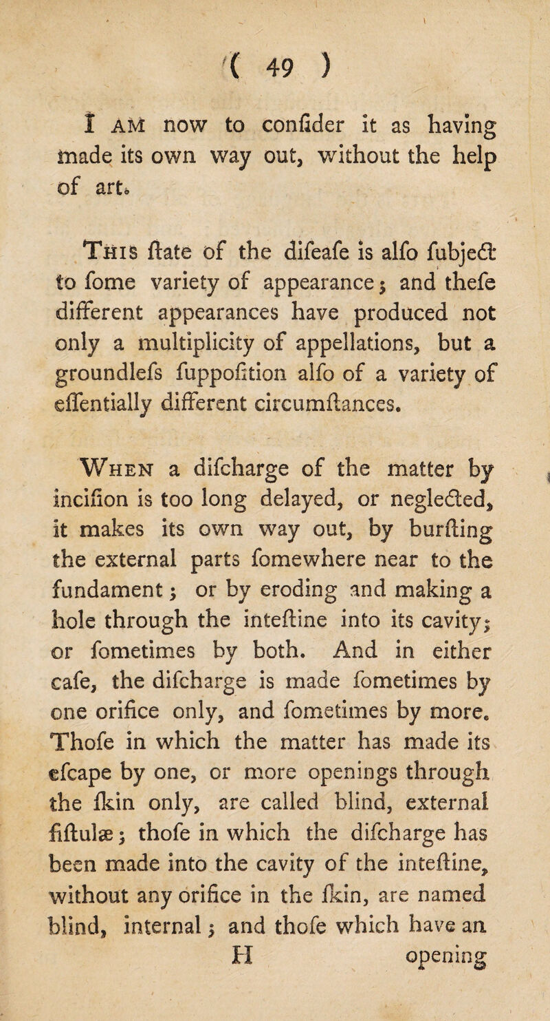 ' - \ '( 49 ) I am now to confider it as having made its own way out, without the help of arto This ftate of the difeafe is alfo fubjedt to fome variety of appearance ; and thefe different appearances have produced not only a multiplicity of appellations, but a groundlefs fuppofition alfo of a variety of effentially different circumftances. When a difcharge of the matter by incifion is too long delayed, or negleded. It makes its own way out, by burfting the external parts fomewhere near to the fundament; or by eroding and making a hole through the inteftine into its cavity; or fometimes by both. And in either cafe, the difcharge is made fometimes by one orifice only, and fometimes by more. Thofe in which the matter has made its efcape by one, or more openings through the Ikin only, are called blind, external fiftulse; thofe in which the difcharge has been made into the cavity of the inteftine, without any orifice in the fkin, are named blind, internal; and thofe which have an H opening