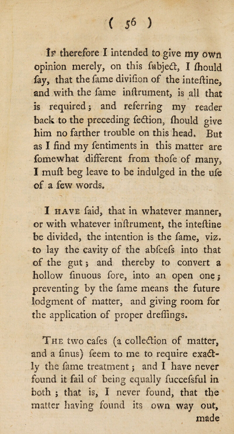 < 5« ) If therefore I intended to give my own opinion merely, on this fabjeft, I fhould fay, that the fame divifion of the inteftine, and with the fame inftrument, is all that is required; and referring my reader back to the preceding fe&ion, fhould give him no farther trouble on this head* But as I find my fentiments in this matter are fomewhat different from thofe of many, I muft beg leave to be indulged in the ufe of a few words, *-N I have faid, that in whatever manner* or with whatever inftrument, the inteftine be divided, the intention is the fame, viz, to lay the cavity of the abfcefs into that of the gut; and thereby to convert a hollow finuous fore, into an open one $ preventing by the fame means the future lodgment of matter, and giving room for the application of proper dreffings. The two cafes (a collection of matter* and a finus) feem to me to require exact¬ ly the fame treatment; and I have never found it fail of being equally fuccefsful in both ; that is, I never found, that the matter having found its own way out, made